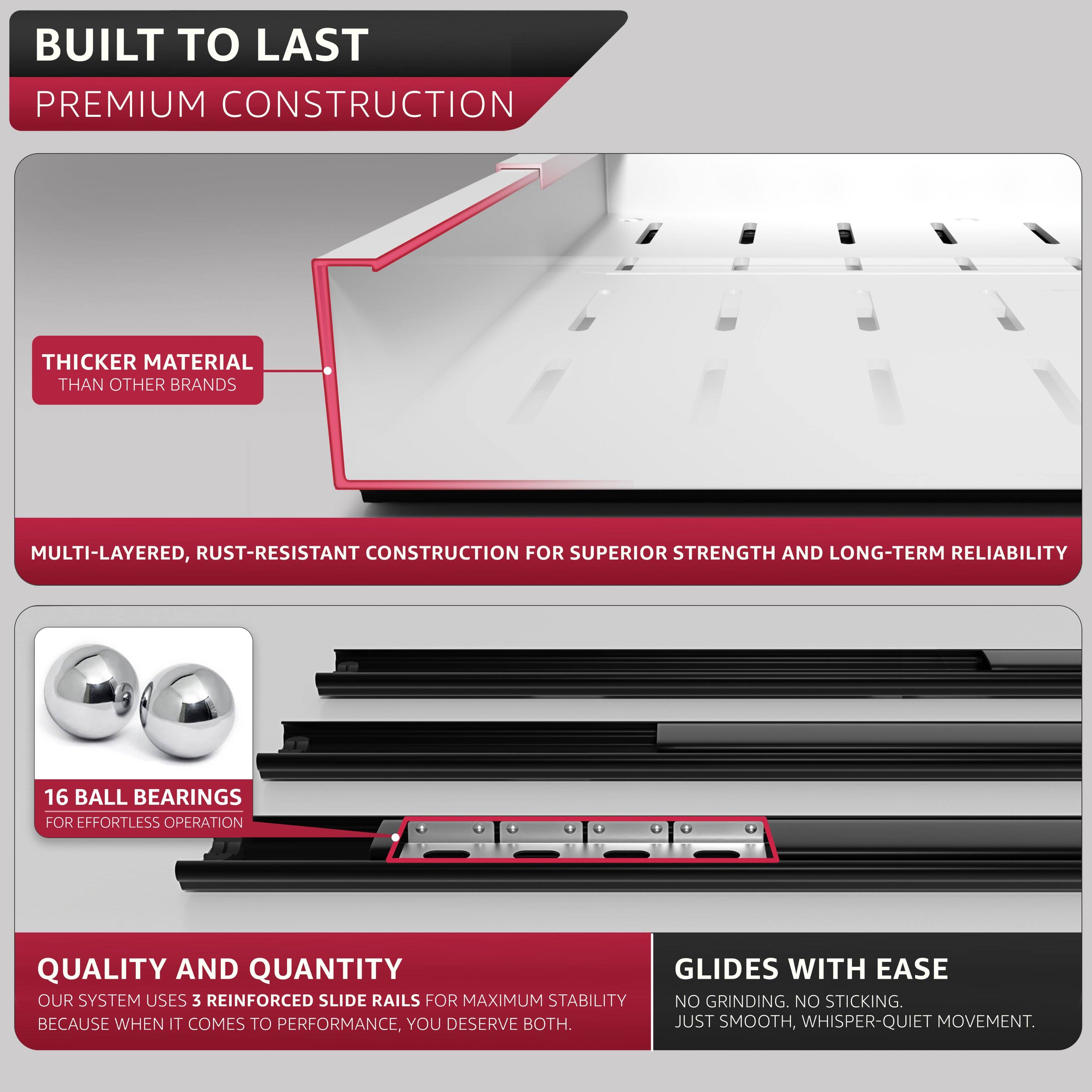 BUILT TO LAST  
PREMIUM CONSTRUCTION  

THICKER MATERIAL THAN OTHER BRANDS  

MULTI-LAYERED, RUST-RESISTANT CONSTRUCTION FOR SUPERIOR STRENGTH AND LONG-TERM RELIABILITY  

16 BALL BEARINGS FOR EFFORTLESS OPERATION  

QUALITY AND QUANTITY  
OUR SYSTEM USES 3 REINFORCED SLIDE RAILS FOR MAXIMUM STABILITY  
BECAUSE WHEN IT COMES TO PERFORMANCE, YOU DESERVE BOTH.  

GLIDES WITH EASE  
NO GRINDING. NO STICKING.  
JUST SMOOTH, WHISPER-QUIET MOVEMENT.