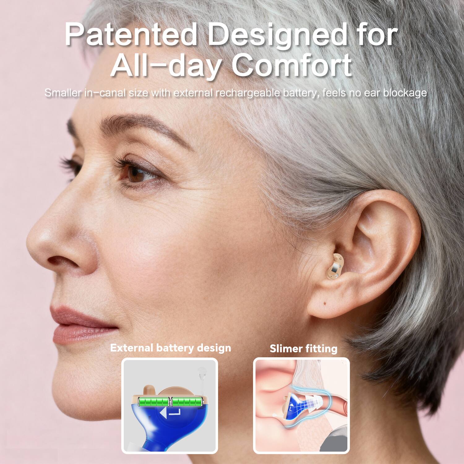 Patented Designed for All-day Comfort  
Smaller in-canal size with external rechargeable battery, feels no ear blockage  

External battery design  
Slimer fitting