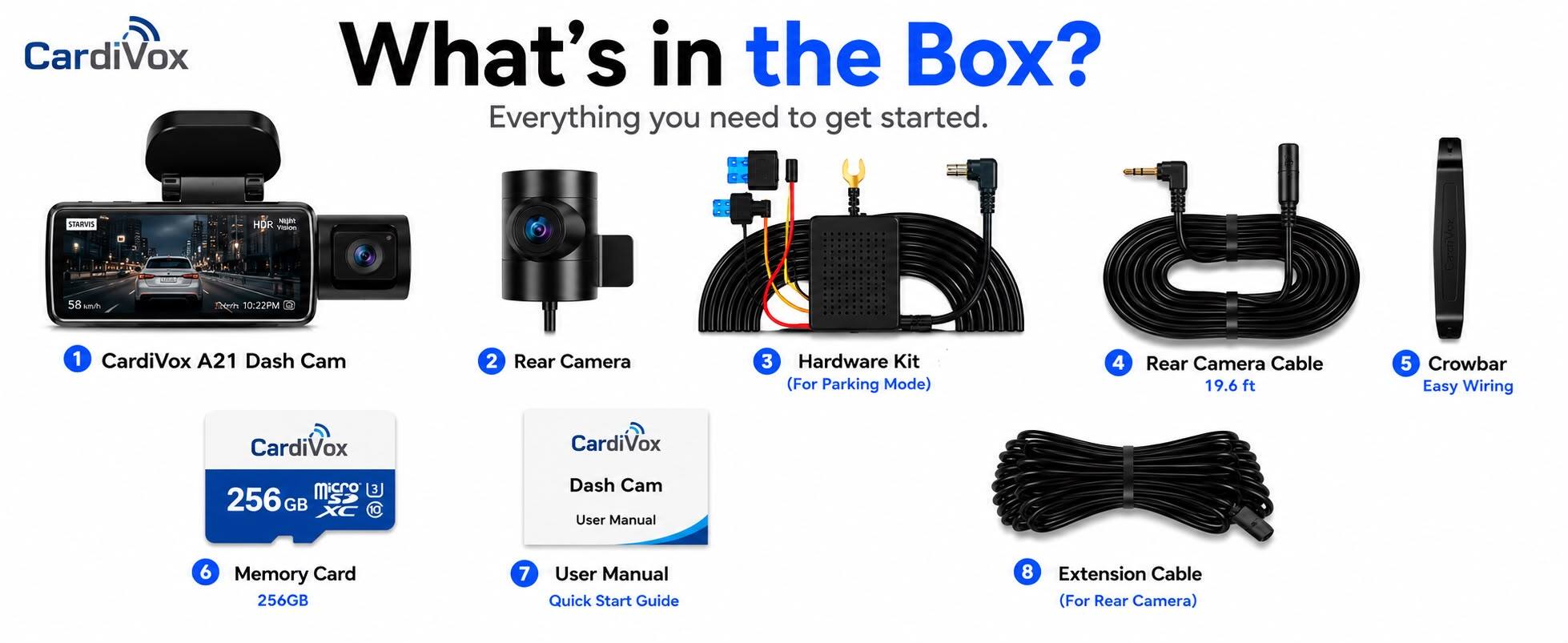 CardiVox

What's in the Box? Everything you need to get started.

1. CardiVox A21 Dash Cam
2. Rear Camera
3. Hardware Kit (For Parking Mode)
4. Rear Camera Cable 19.6 ft
5. Crowbar Easy Wiring
6. Memory Card 256GB
7. User Manual Quick Start Guide
8. Extension Cable (For Rear Camera)