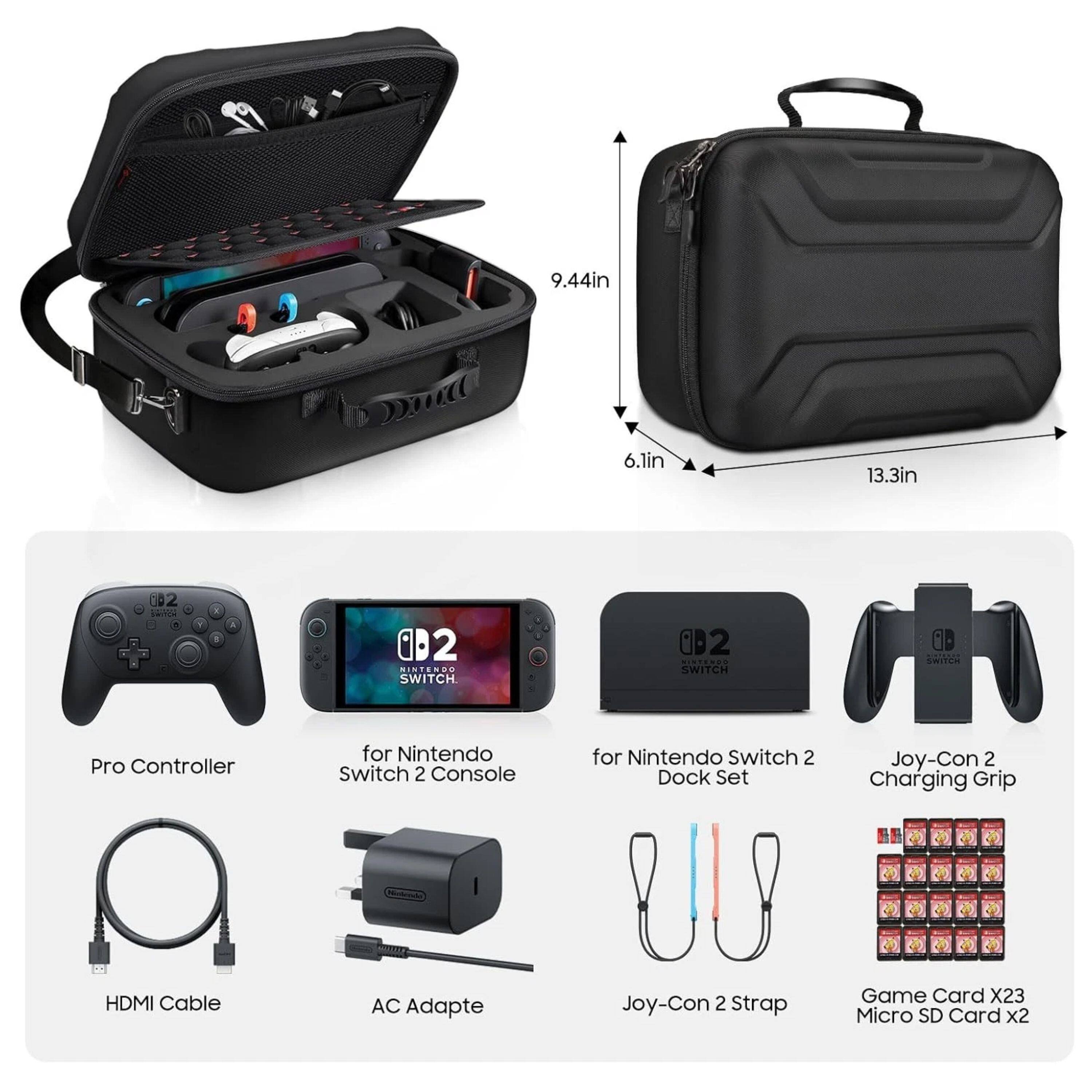 9.44in 6.1in 13.3in

Pro Controller for Nintendo Switch 2 Console

for Nintendo Switch 2 Dock Set

Joy-Con 2 Charging Grip

HDMI Cable

AC Adapte

Joy-Con 2 Strap

Game Card X23 Micro SD Card x2