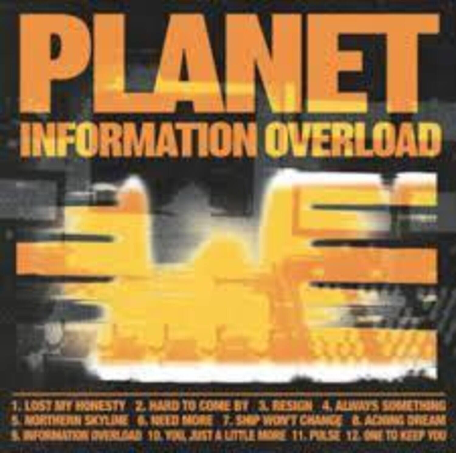 PLANET  
INFORMATION OVERLOAD  

1. LOST MY HONESTY  
2. HARD TO COME BY  
3. RESIGN  
4. ALWAYS SOMETHING  
5. NORTHERN SKYLIME  
6. NEED MORE  
7. SHIP WON'T CHANGE & ACING DREAM  
8. INFORMATION OVERLOAD  
9. YOL, JUST A LITTLE MORE  
10. PULSE  
11. ONE TO KEEP YOU