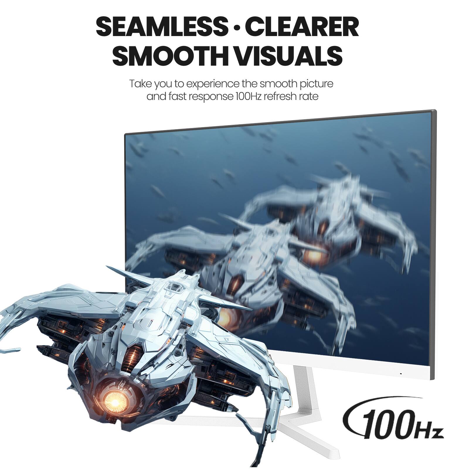 SEAMLESS CLEARER SMOOTH VISUALS  
Take you to experience the smooth picture and fast response 100Hz refresh rate