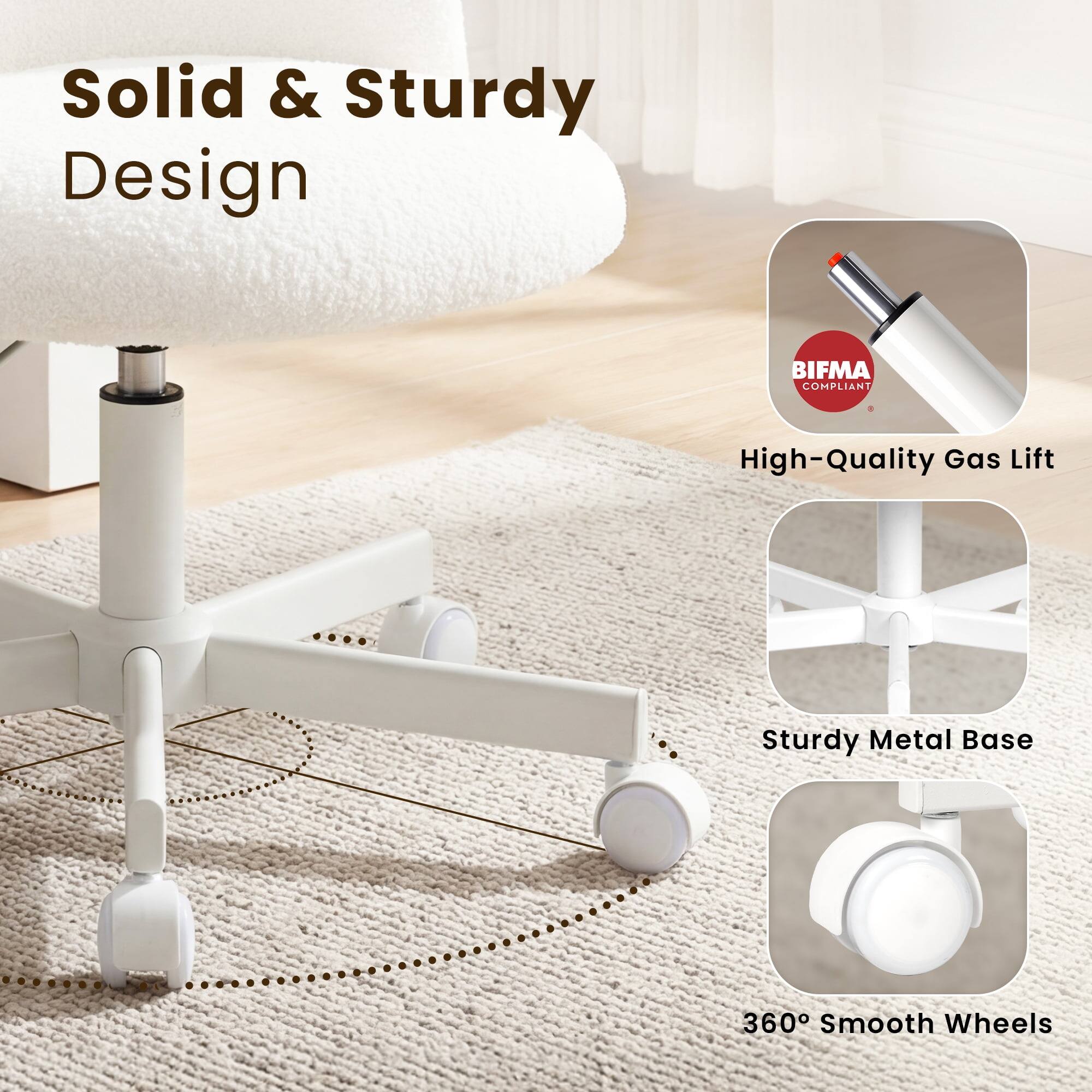 Solid & Sturdy Design  
BIFMA COMPLIANT  
High-Quality Gas Lift  
Sturdy Metal Base  
360° Smooth Wheels
