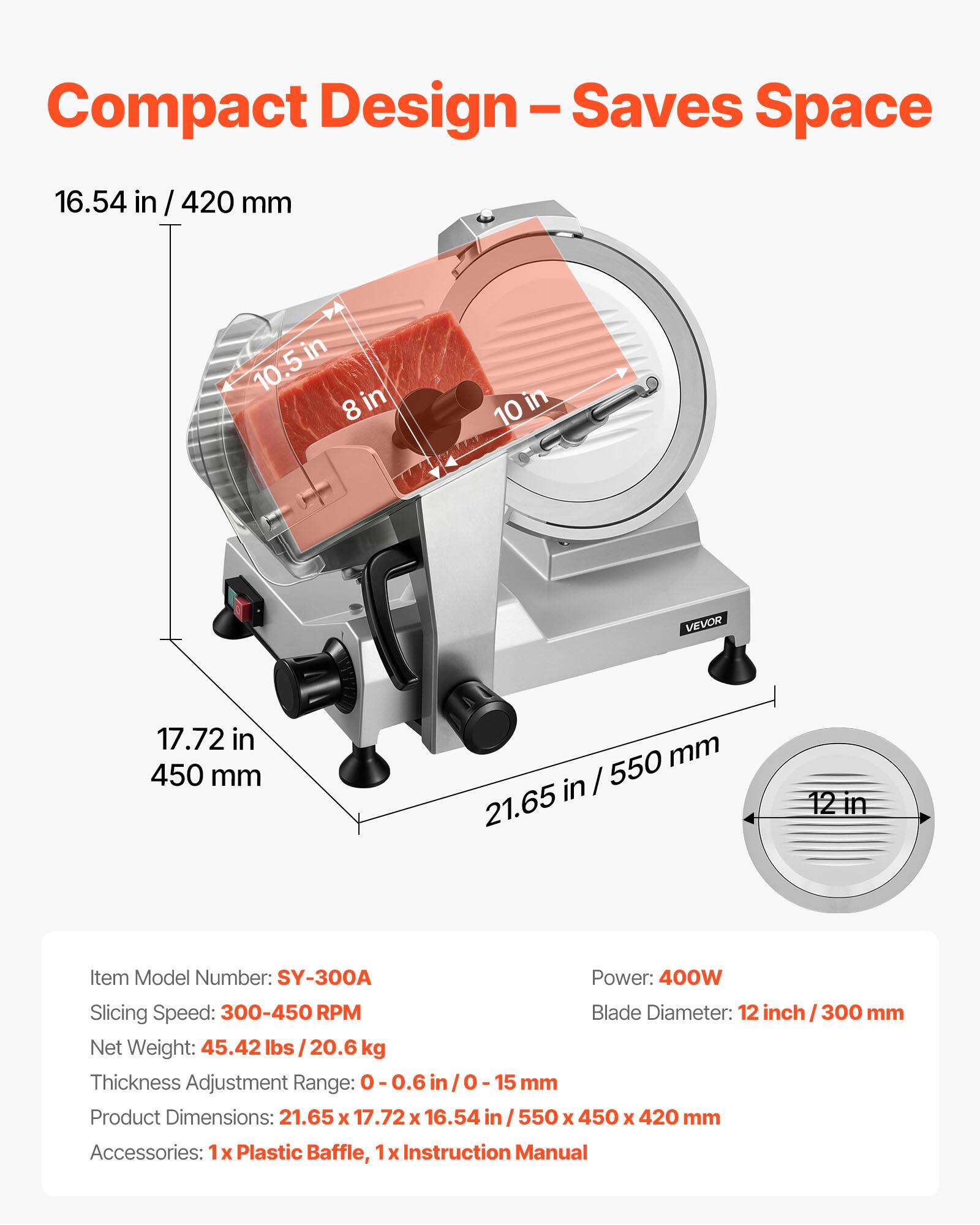 Compact Design-Saves Space

16.54 in / 420 mm

10.5 in / 8 in

10 in

VEVOR

17.72 in / 450 mm

21.65 in / 550 mm

12 in

Item Model Number: SY-300A

Power: 400W

Slicing Speed: 300-450 RPM

Blade Diameter: 12 inch / 300 mm

Net Weight: 45.42 lbs / 20.6 kg

Thickness Adjustment Range: 0-0.6 in / 0-15 mm

Product Dimensions: 21.65 x 17.72 x 16.54 in / 550 x 450 x 420 mm

Accessories: 1x Plastic Baffle, 1x Instruction Manual