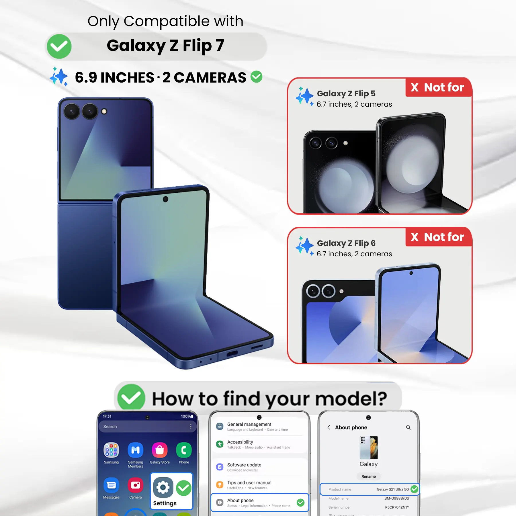 Only Compatible with Galaxy Z Flip 7  
6.9 INCHES · 2 CAMERAS

Galaxy Z Flip 5  
6.7 inches, 2 cameras  
X Not for

Galaxy Z Flip 6  
6.7 inches, 2 cameras  
X Not for

How to find your model?  
100% General management  
Language and keyboard  
Clute and time  
About phone

Phone  
Accessibility  
TalkBack - More options  
Software update  
Download  
Tips and user manual  
Product name  
Rename Galaxy 52 Ultra 5G  
Messages  
Settings  
About phone  
Status  
Legal information  
Model name  
Serial number  
SM-G9988/DS  
RSCR704ZNTY