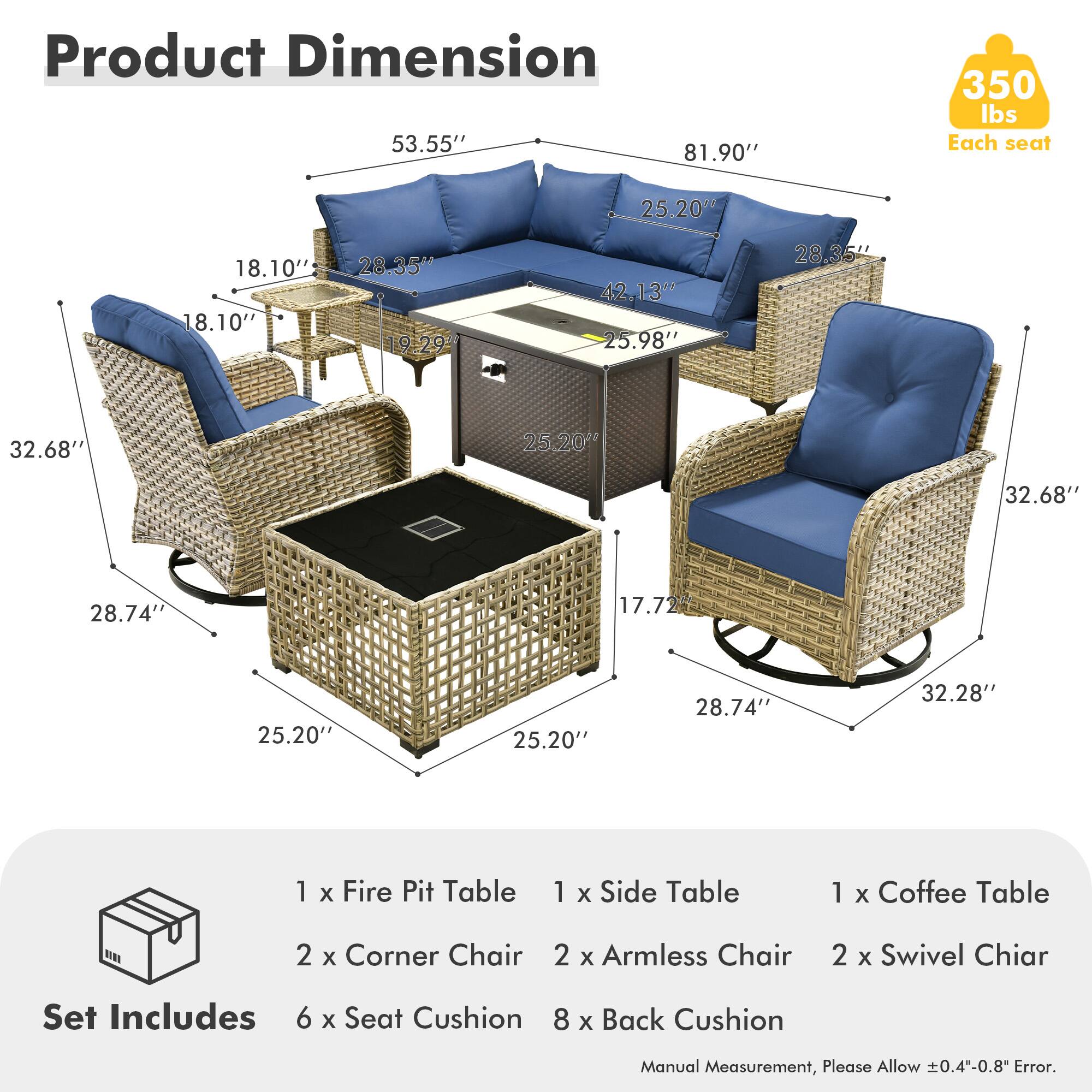 **Product Dimension**

- 53.55"
- 81.90"
- 350 lbs Each seat
- 25.20"
- 18.10"
- 28.35"
- 42.13"
- 25.98"
- 32.68"
- 28.74"
- 17.72"
- 32.28"

**Set Includes**

- 1 x Fire Pit Table
- 1 x Side Table
- 1 x Coffee Table
- 2 x Corner Chair
- 2 x Armless Chair
- 2 x Swivel Chair
- 6 x Seat Cushion
- 8 x Back Cushion

*Manual Measurement, Please Allow ±0.4"-0.8" Error.*