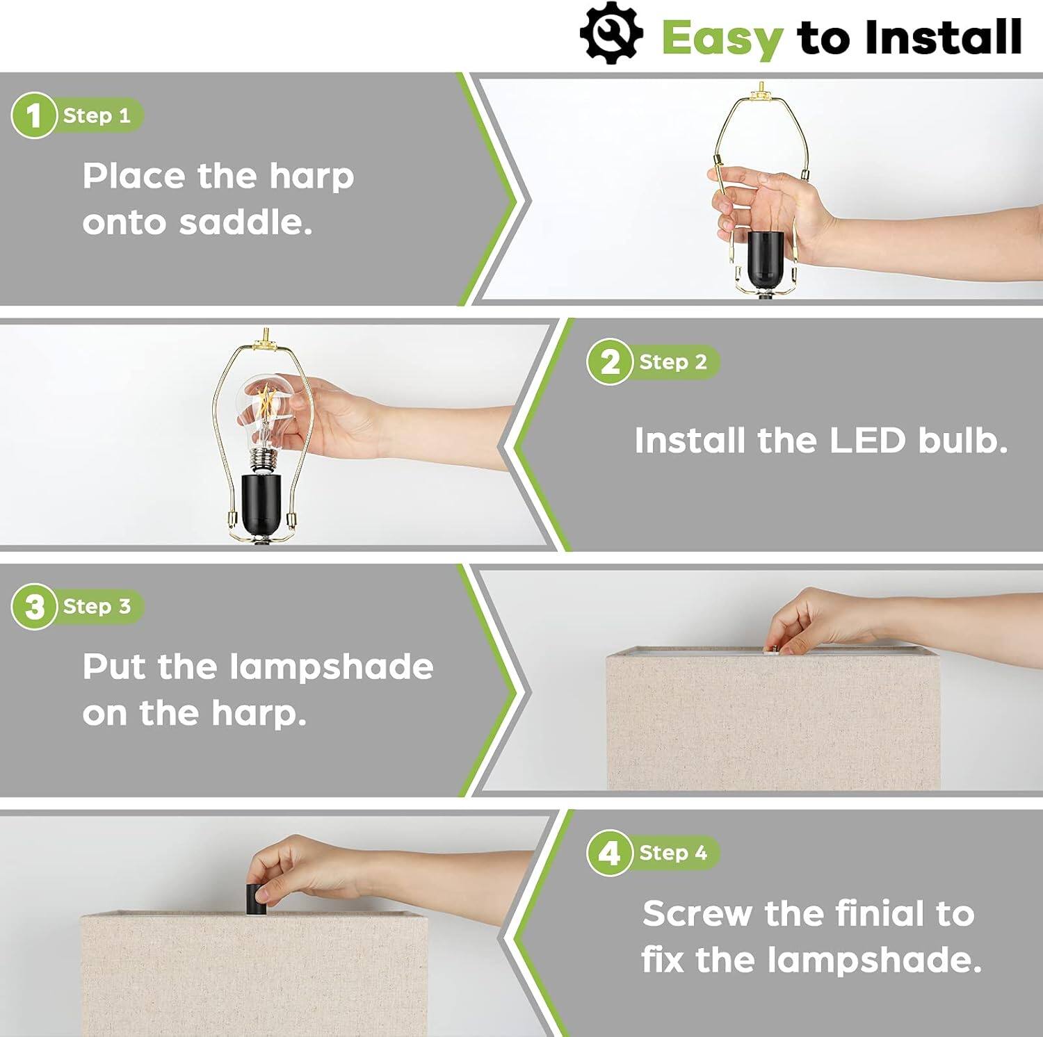 Easy to Install

1. Step 1 Place the harp onto saddle.
2. Step 2 Install the LED bulb.
3. Step 3 Put the lampshade on the harp.
4. Step 4 Screw the finial to fix the lampshade.