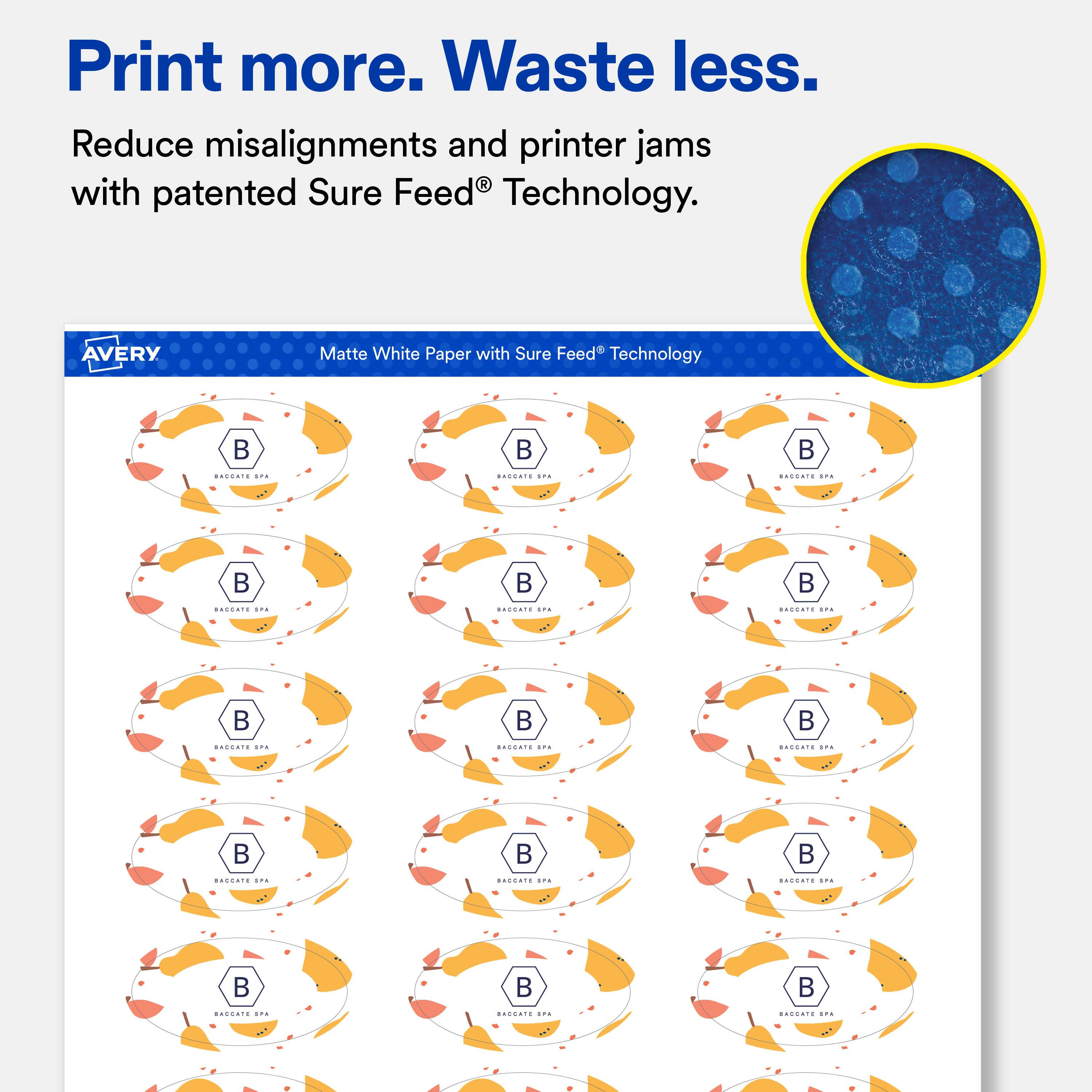 Print more. Waste less.  
Reduce misalignments and printer jams with patented Sure Feed® Technology.

AVERY  
Matte White Paper with Sure Feed® Technology

BACCATE LIFE  
BACCATE ALL  
BROCATE IPE

BRURATE SITAL  
BAGEATE ENE  
BROCHTE SPE

SIN  
BACENTE pira  
BRGENTE SPA

BACCATE sru  
DROCATE IPA  
BROENTE SPE

SITA  
IPA  
BERRATE SPA
