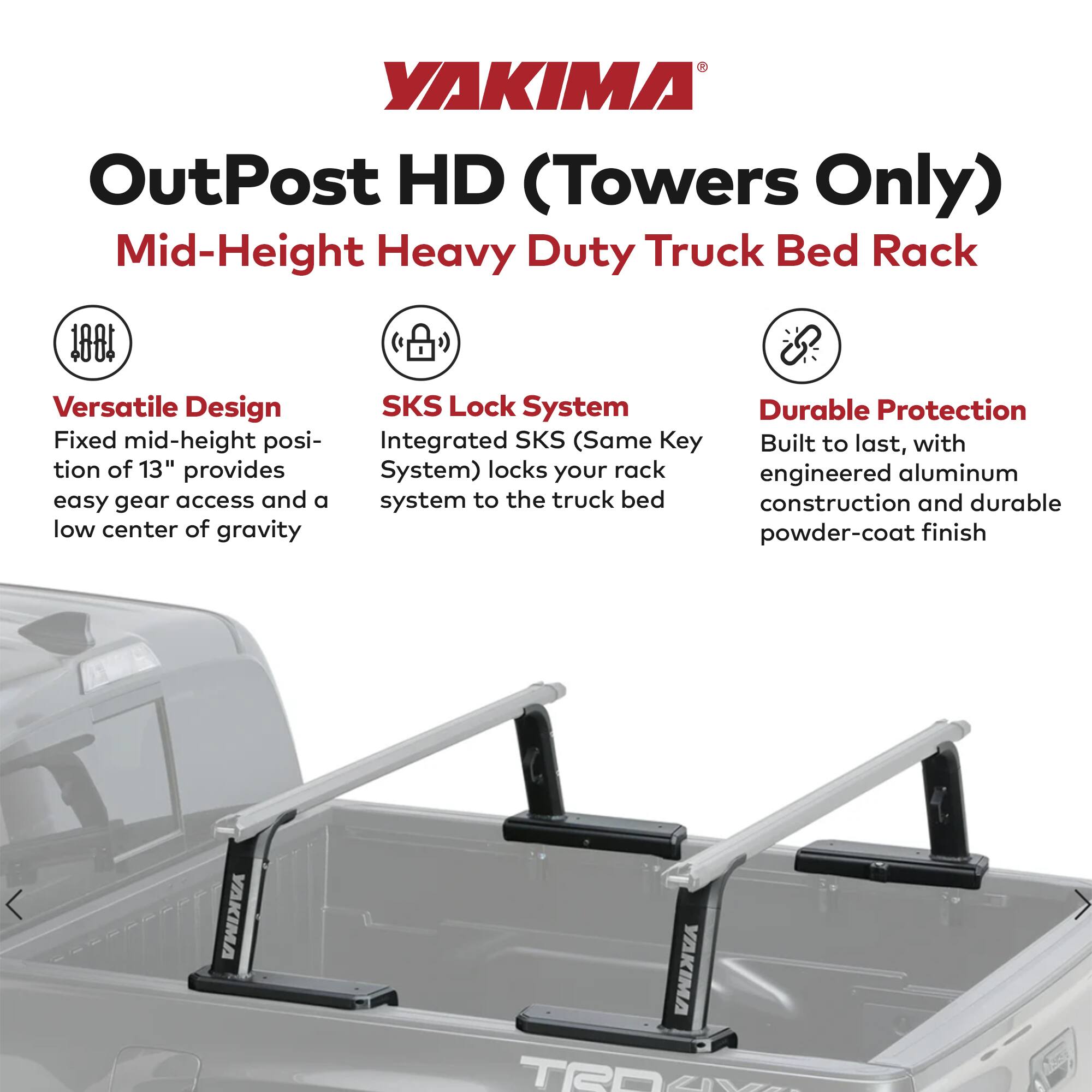 YAKIMA OutPost HD (Towers Only)  
Mid-Height Heavy Duty Truck Bed Rack  

Versatile Design  
Fixed mid-height position of 13" provides easy gear access and a low center of gravity  

SKS Lock System  
Integrated SKS (Same Key System) locks your rack to the truck bed  

Durable Protection  
Built to last, with engineered aluminum construction and durable powder-coat finish