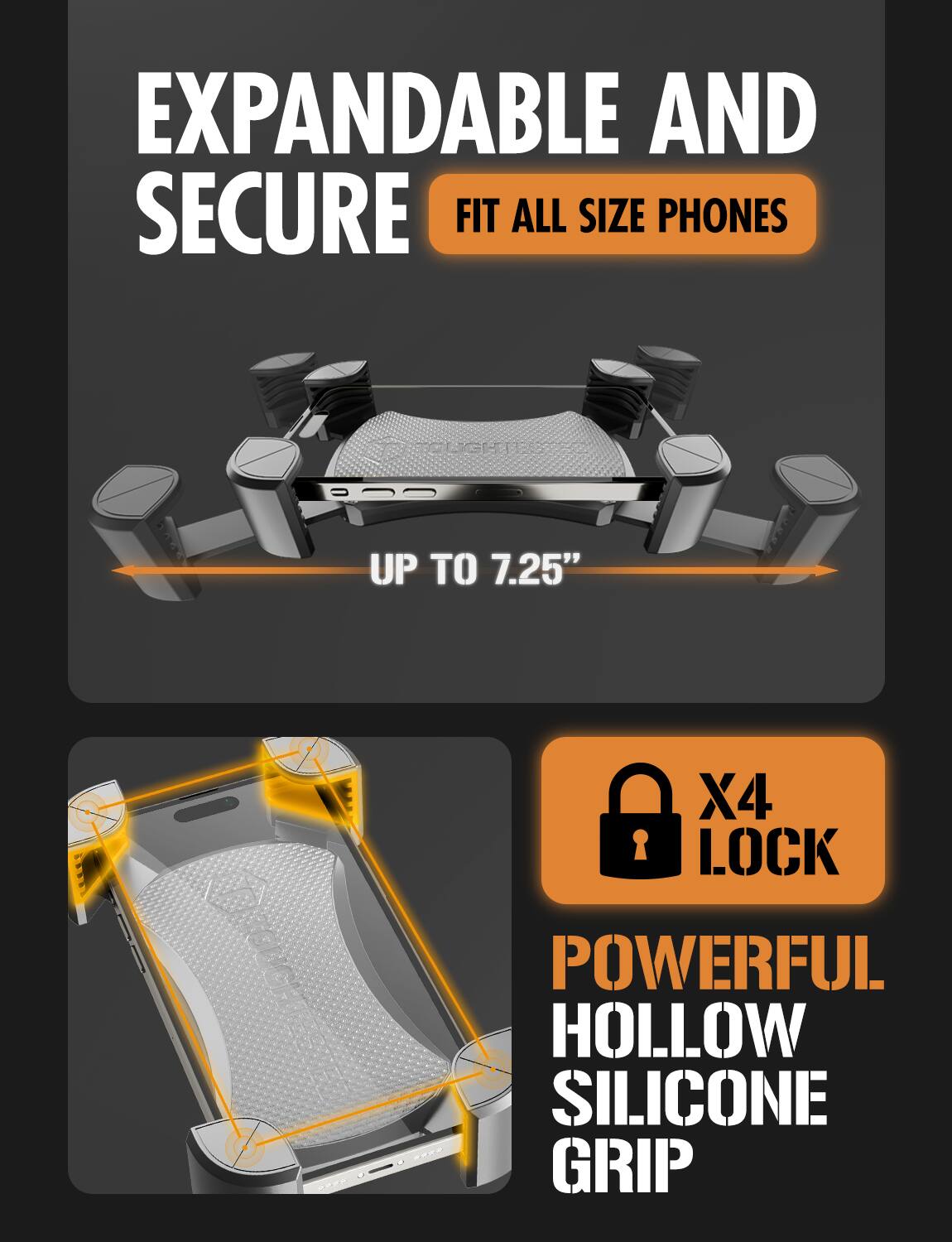 EXPANDABLE AND SECURE  
FIT ALL SIZE PHONES  

UP TO 7.25"  

X4 LOCK  

POWERFUL HOLLOW SILICONE GRIP