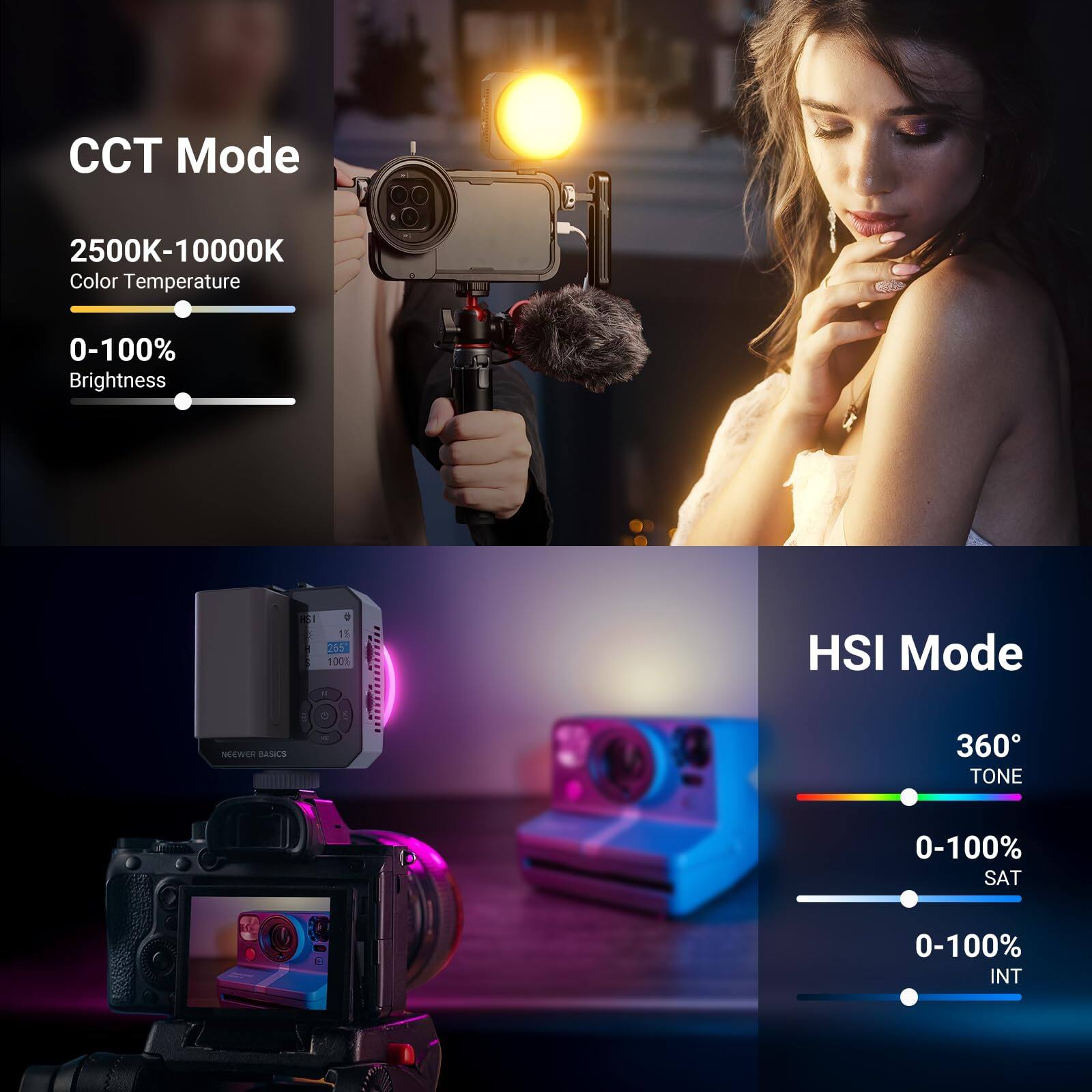 CCT Mode  
2500K-10000K  
Color Temperature  
0-100%  
Brightness  

HSI Mode  
360°  
TONE  
0-100%  
SAT  
0-100%  
INT