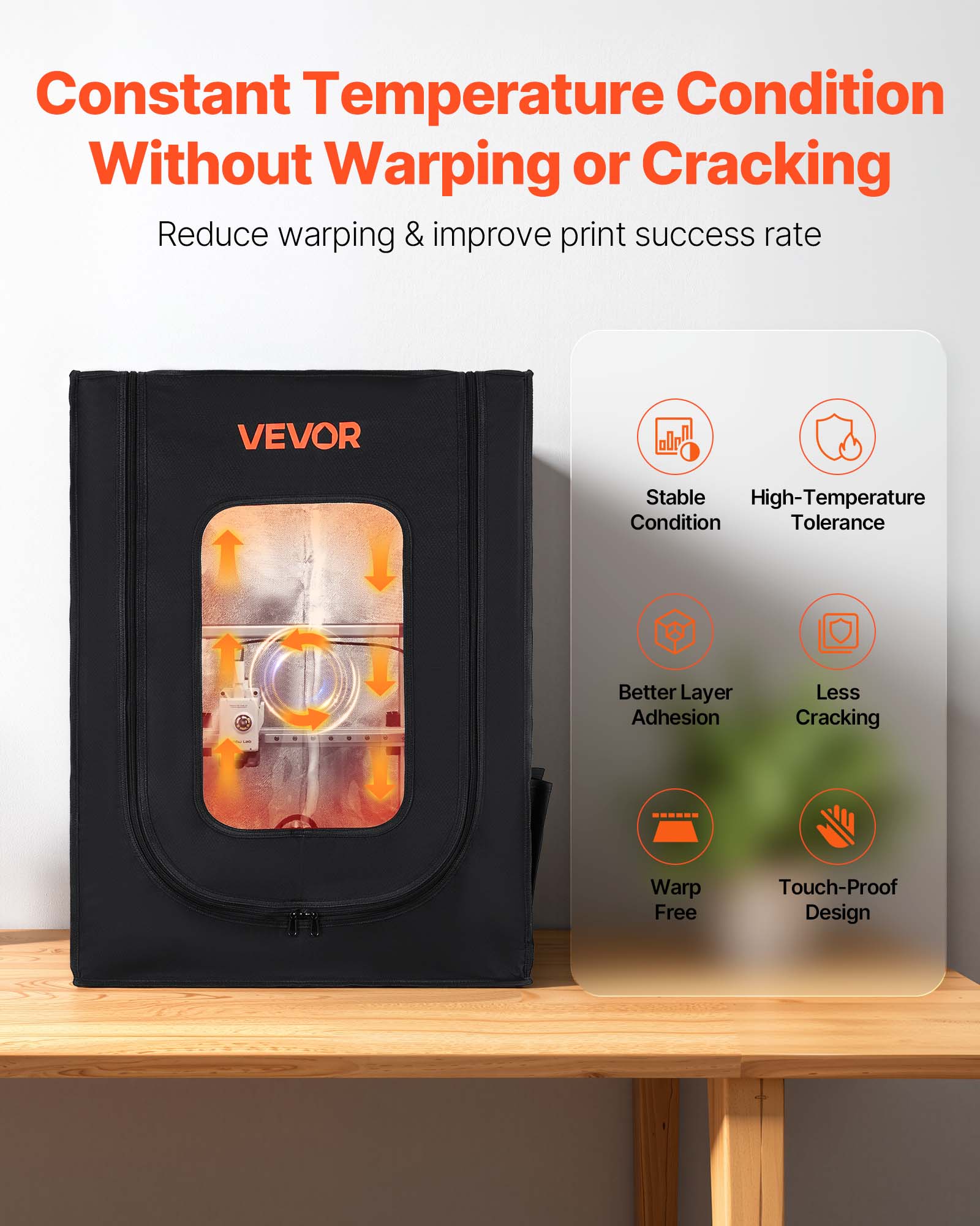 Constant Temperature Condition Without Warping or Cracking  
Reduce warping & improve print success rate  

VEVOR  
Stable High-Temperature Condition Tolerance  
Better Layer Adhesion  
Less Cracking  
Warp Free  
Touch-Proof Design