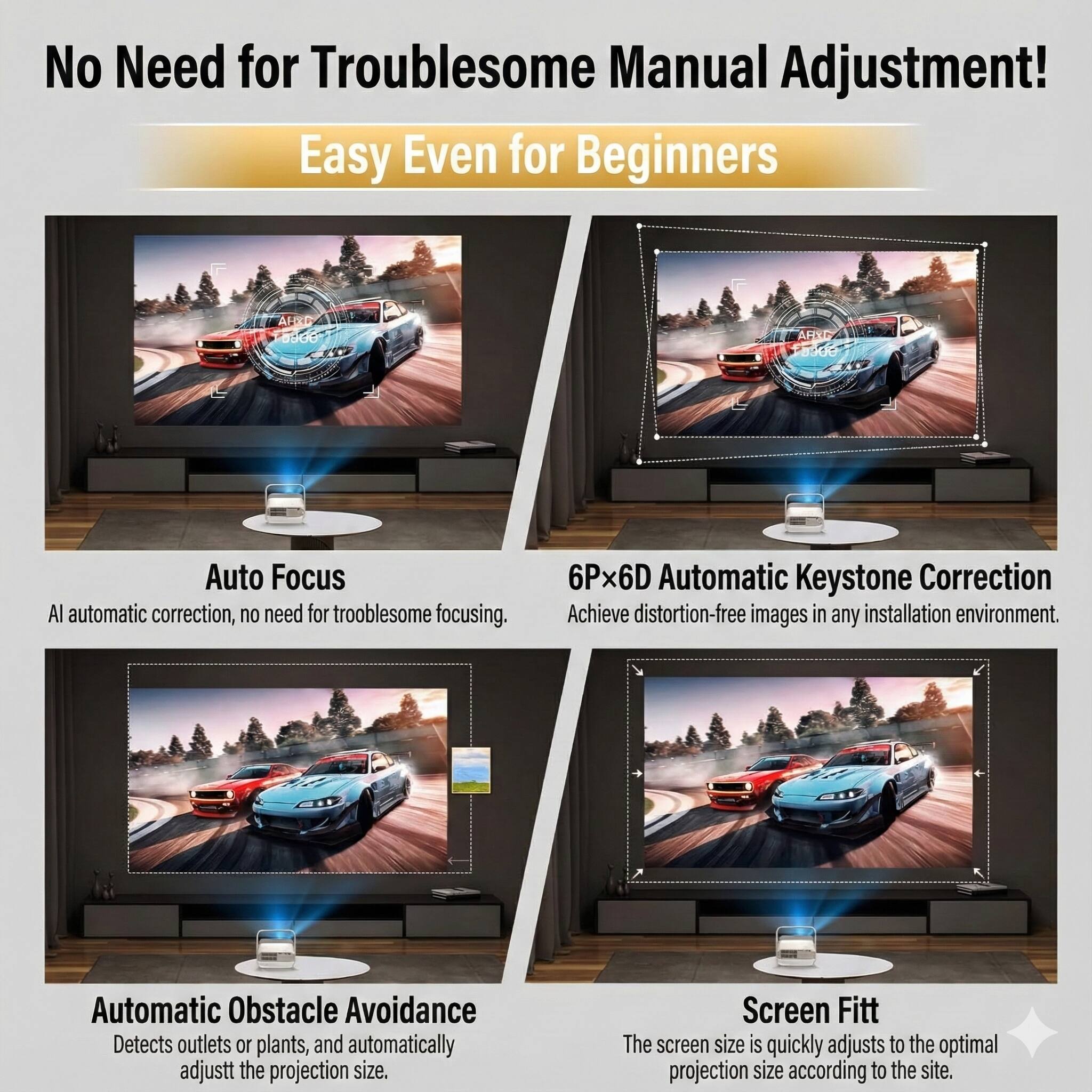 No Need for Troublesome Manual Adjustment!  
Easy Even for Beginners  

Auto Focus  
AI automatic correction, no need for troublesome focusing.  

6Px6D Automatic Keystone Correction  
Achieve distortion-free images in any installation environment.  

Automatic Obstacle Avoidance  
Detects outlets or plants, and automatically adjusts the projection size.  

Screen Fitt  
The screen size is quickly adjusts to the optimal projection size according to the site.