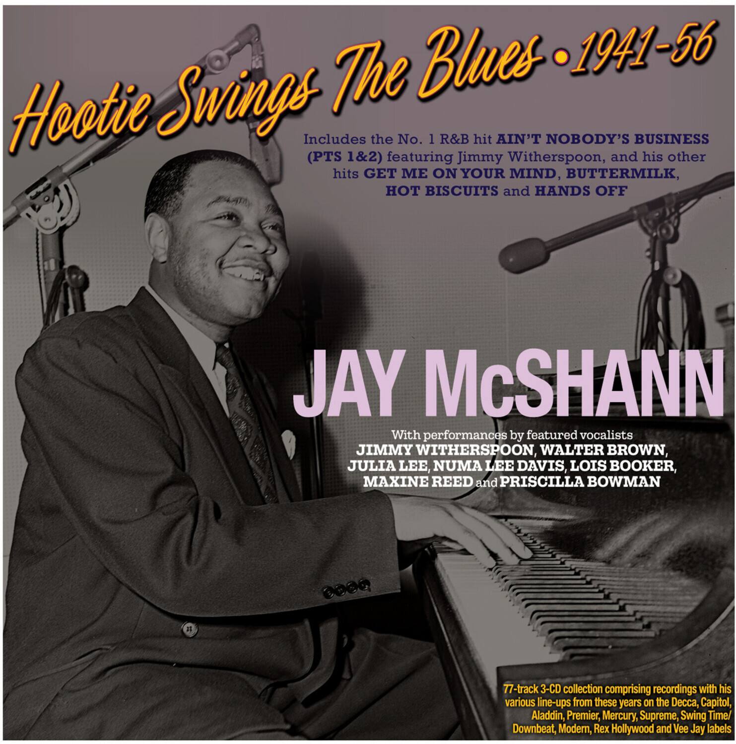 Hootie Swings The Blues • 1941-56

Includes the No. 1 R&B hit AIN'T NOBODY'S BUSINESS (PTS 1&2) featuring Jimmy Witherspoon, and his other hits GET ME ON YOUR MIND, BUTTERMILK, HOT BISCUITS and HANDS OFF

JAY McSHANN

With performances by featured vocalists JIMMY WITHERSPOON, WALTER BROWN, JULIA LEE, NUMA LEE DAVIS, LOIS BOOKER, MAXINE REED and PRISCILLA BOWMAN

77-track 3-CD collection comprising recordings with his various line-ups from these years on the Decca, Capitol, Aladdin, Premier, Mercury, Supreme, Swing Time/Downbeat, Modern, Rex Hollywood and Vee Jay labels