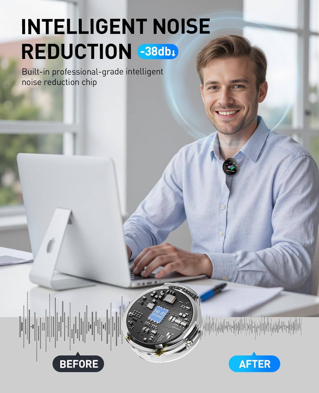 INTELLIGENT NOISE REDUCTION  
-38dB  
Built-in professional-grade intelligent noise reduction chip  

BEFORE  
AFTER