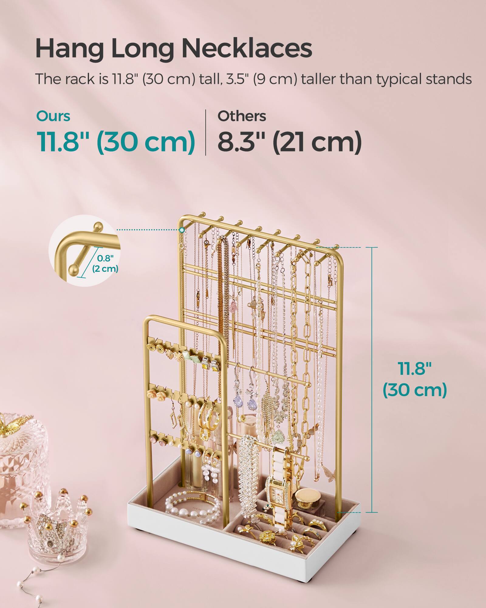 Hang Long Necklaces  
The rack is 11.8" (30 cm) tall, 3.5" (9 cm) taller than typical stands  

Ours  
11.8" (30 cm)  

Others  
8.3" (21 cm)  

0.8" (2 cm)  

11.8" (30 cm)