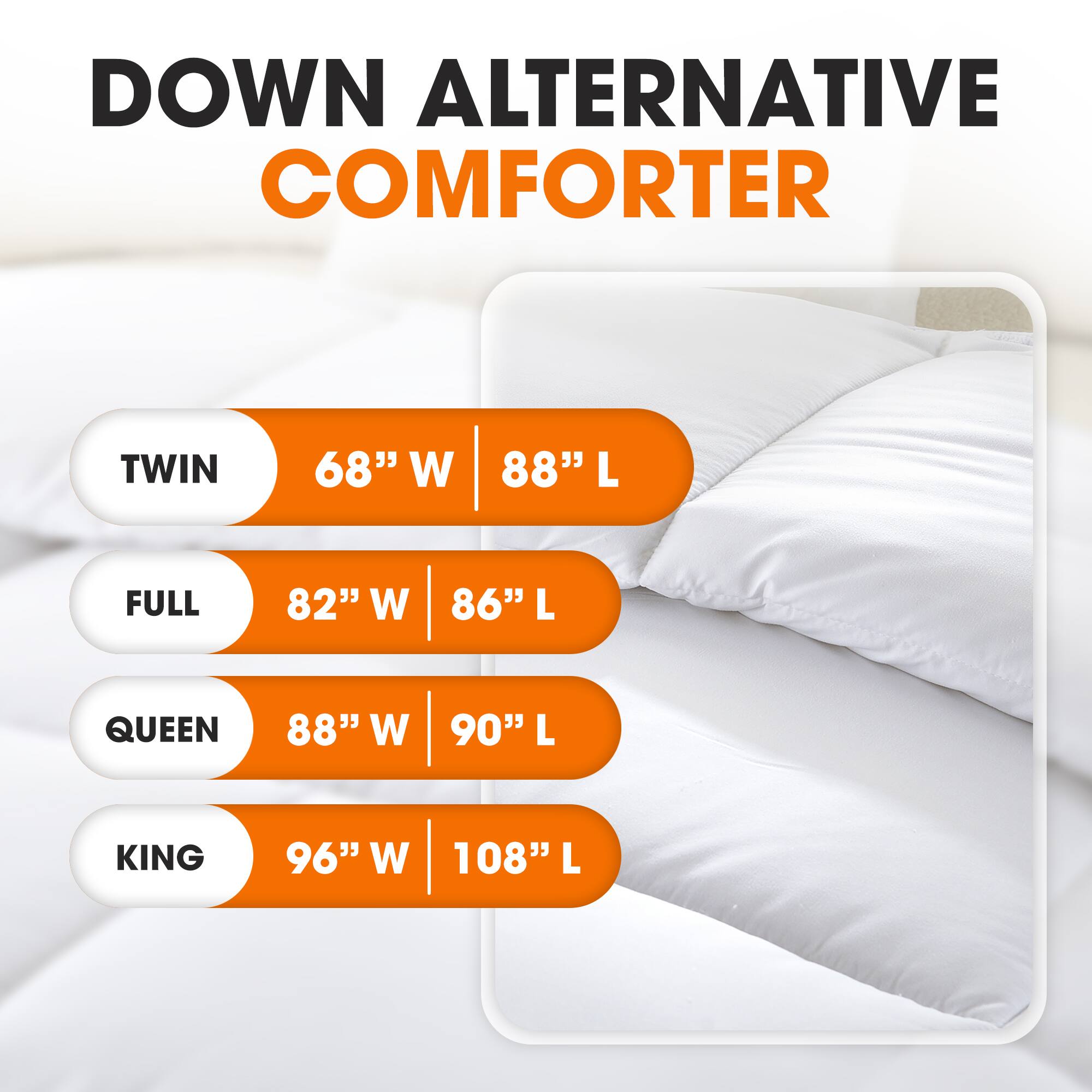 DOWN ALTERNATIVE COMFORTER

TWIN  
68" W | 88" L

FULL  
82" W | 86" L

QUEEN  
88" W | 90" L

KING  
96" W | 108" L
