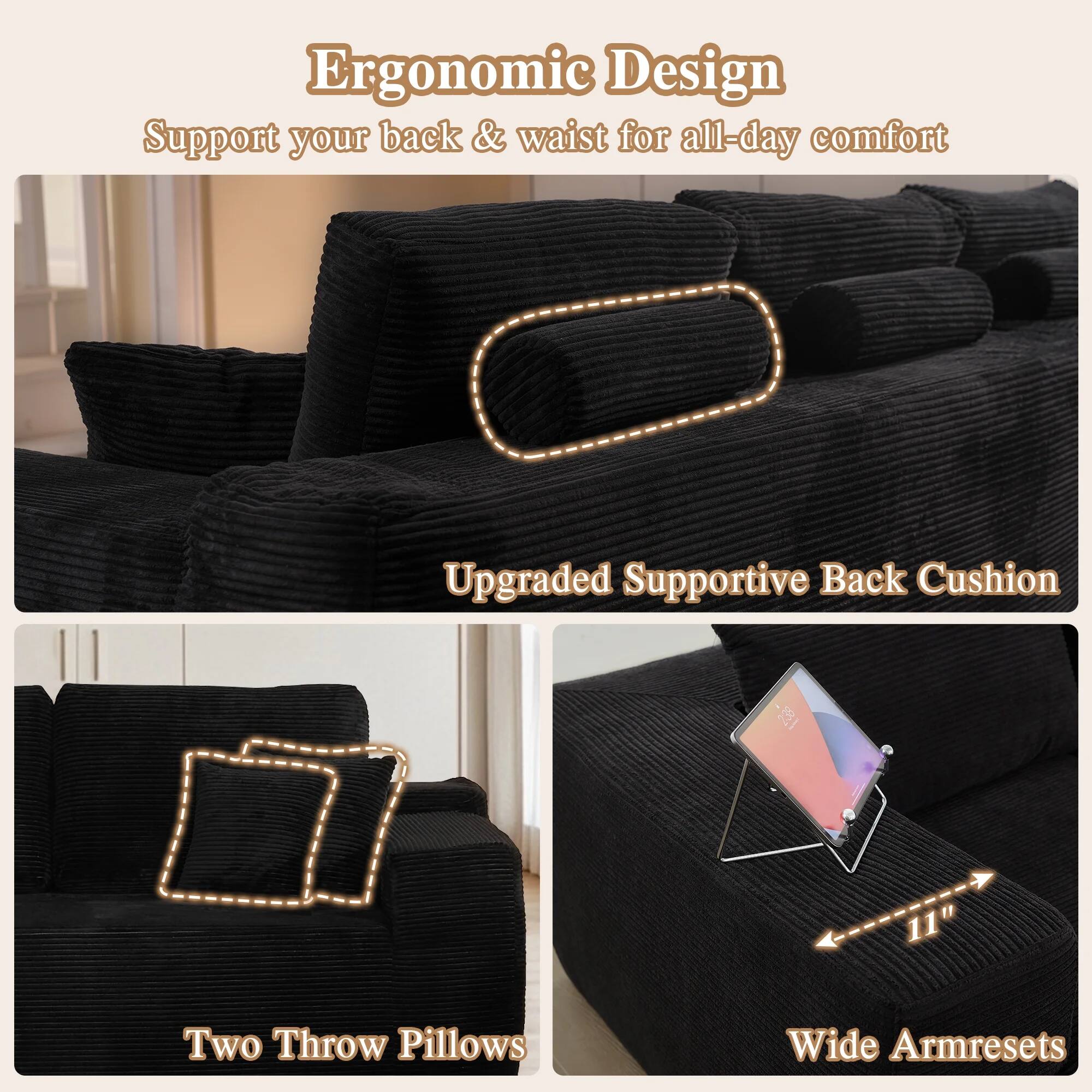 Ergonomic Design  
Support your back & waist for all-day comfort  

Upgraded Supportive Back Cushion  

Two Throw Pillows  

Wide Armrests  
11"