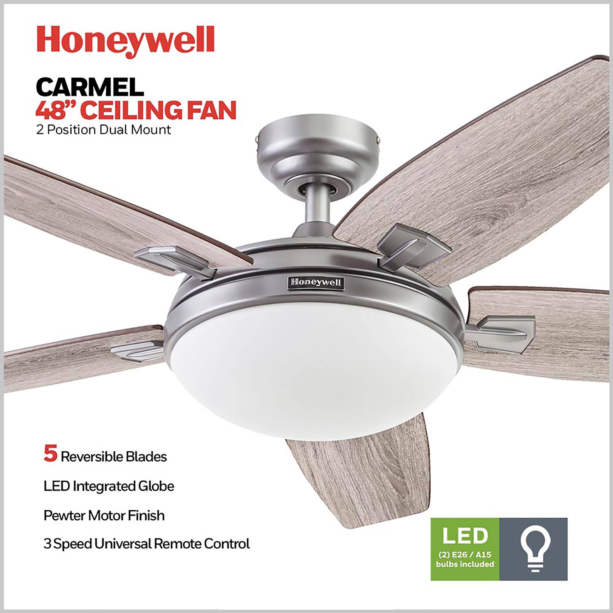 Honeywell CARMEL 48" CEILING FAN  
2 Position Dual Mount  
5 Reversible Blades  
LED Integrated Globe  
Pewter Motor Finish  
3 Speed Universal Remote Control  
LED (2) E26 / A15 bulbs included