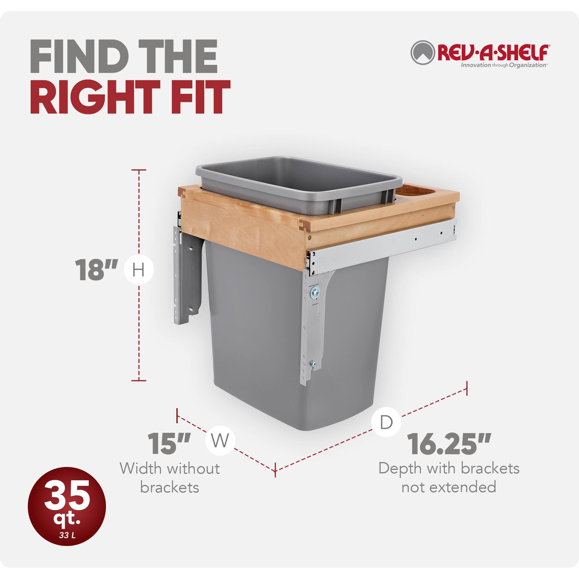 FIND THE RIGHT FIT

REV-A-SHELF  
Innovation through Organization

18" H  
35 qt. 33 L  
15" W Width without brackets  
D 16.25" Depth with brackets not extended