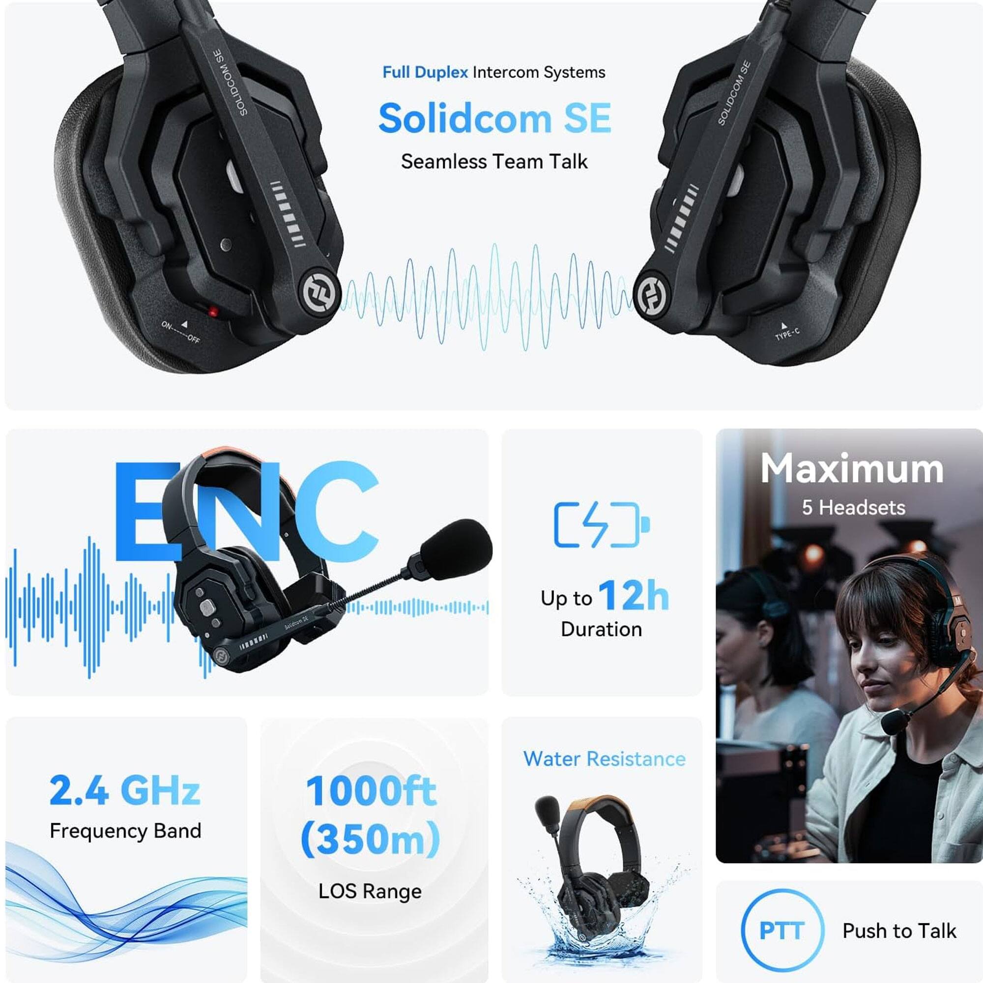 - Full Duplex Intercom Systems
- Solidcom SE
- Seamless Team Talk

- ENC
- Up to 12h Duration

- 2.4 GHz Frequency Band
- 1000ft (350m) LOS Range

- Water Resistance

- Maximum 5 Headsets

- PTT Push to Talk