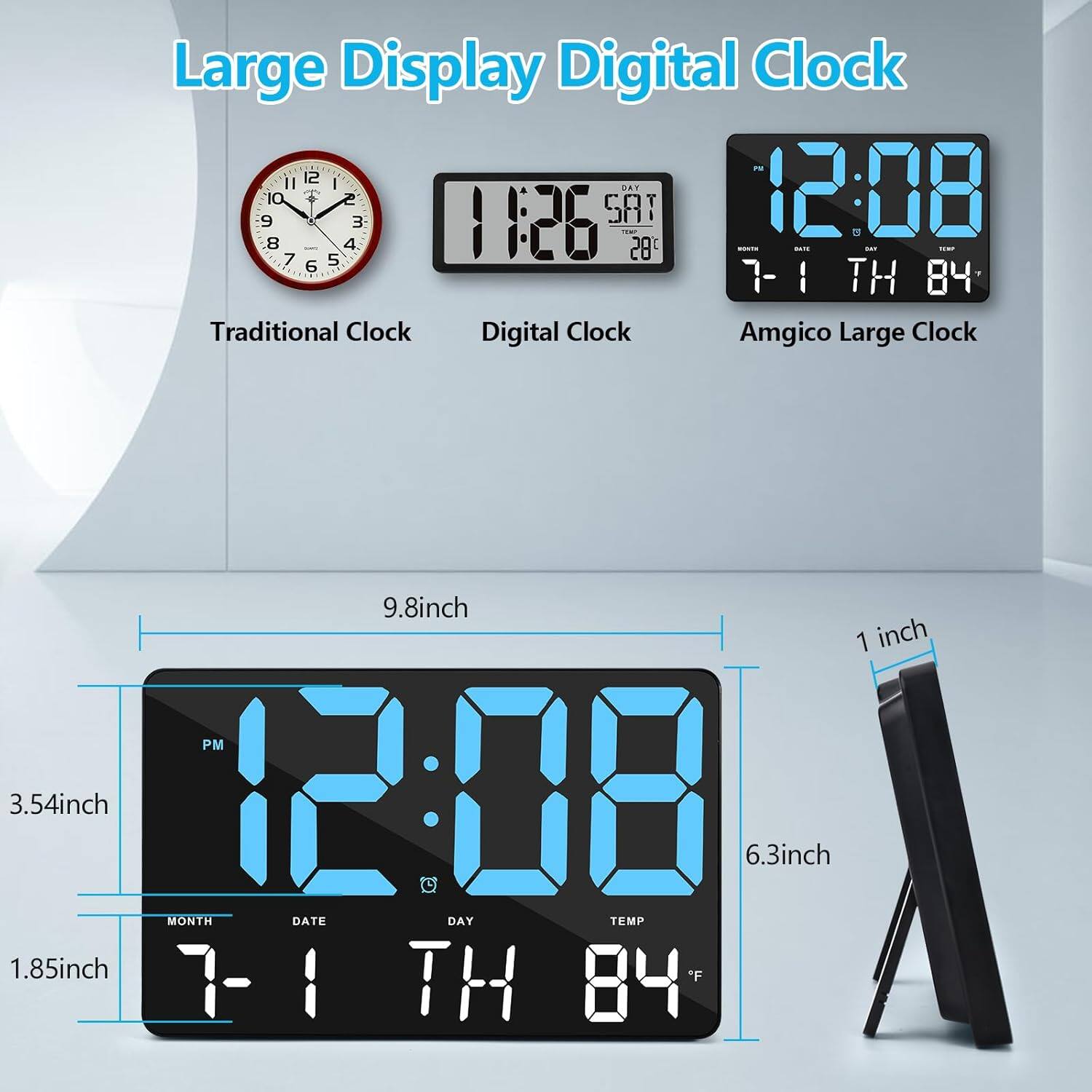 Large Display Digital Clock

Traditional Clock Digital Clock Amgico Large Clock

9.8inch 1 inch PM 3.54inch 12:08 6.3inch MONTH DATE DAY TEMP 1.85inch *F

7-1 TH 84