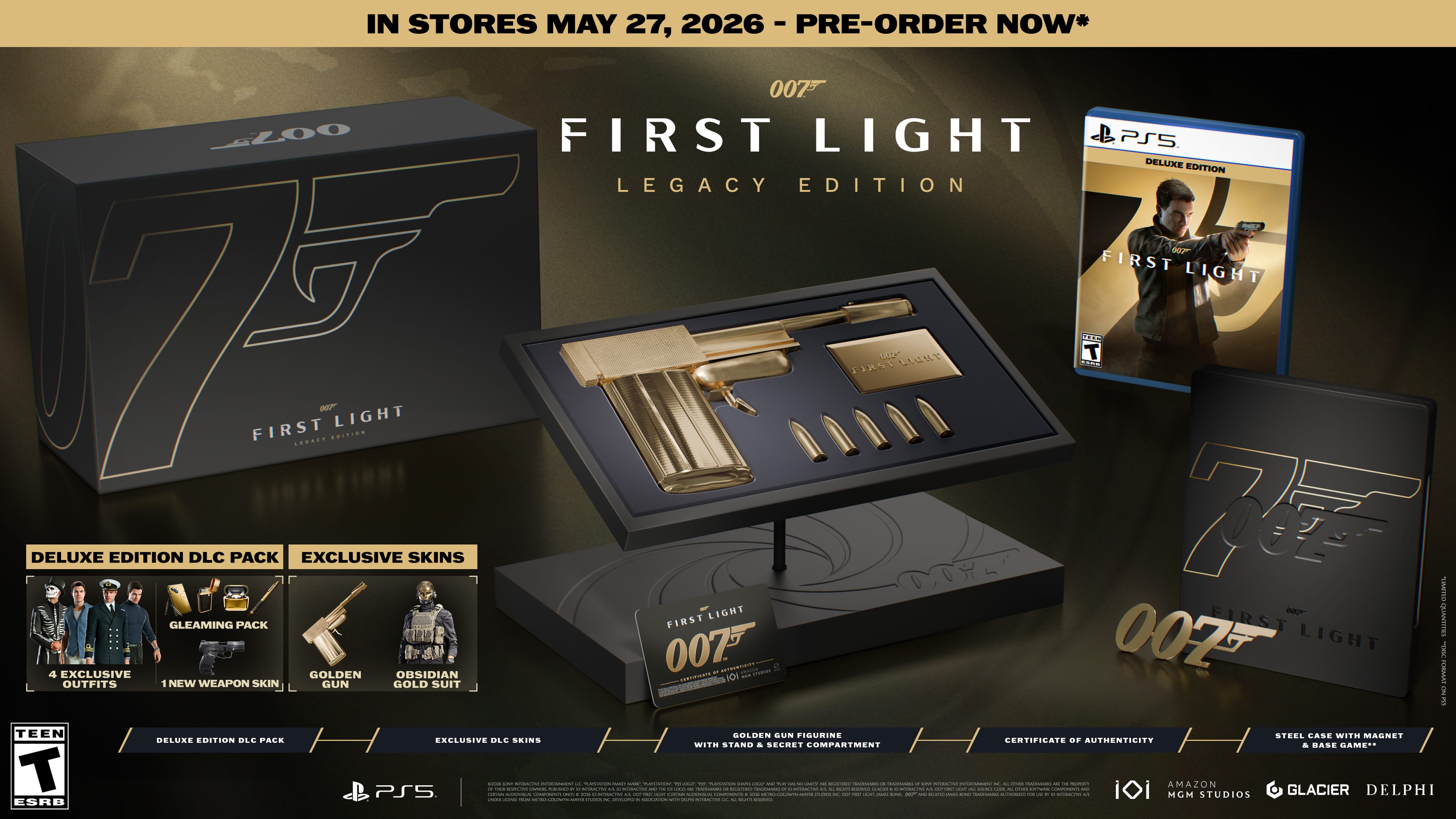 IN STORES MAY 27, 2026 - PRE-ORDER NOW*

007™ FIRST LIGHT LEGACY EDITION

DELUXE EDITION DLC PACK
- GLEAMING PACK
  - 4 EXCLUSIVE OUTFITS
  - 1 NEW WEAPON SKIN

EXCLUSIVE SKINS
- GOLDEN SUN FIGURINE
- STEEL CASE WITH MAGNET

CERTIFICATE OF AUTHENTICITY WITH STAND & SECRET COMPARTMENT

BASE GAME

PS5

DELUXE EDITION BLU-RAY

EXCLUSIVE DLC SKINS

TEEN

ESRB

MGM
AMAZON STUDIOS
GLACIER
DELPHI