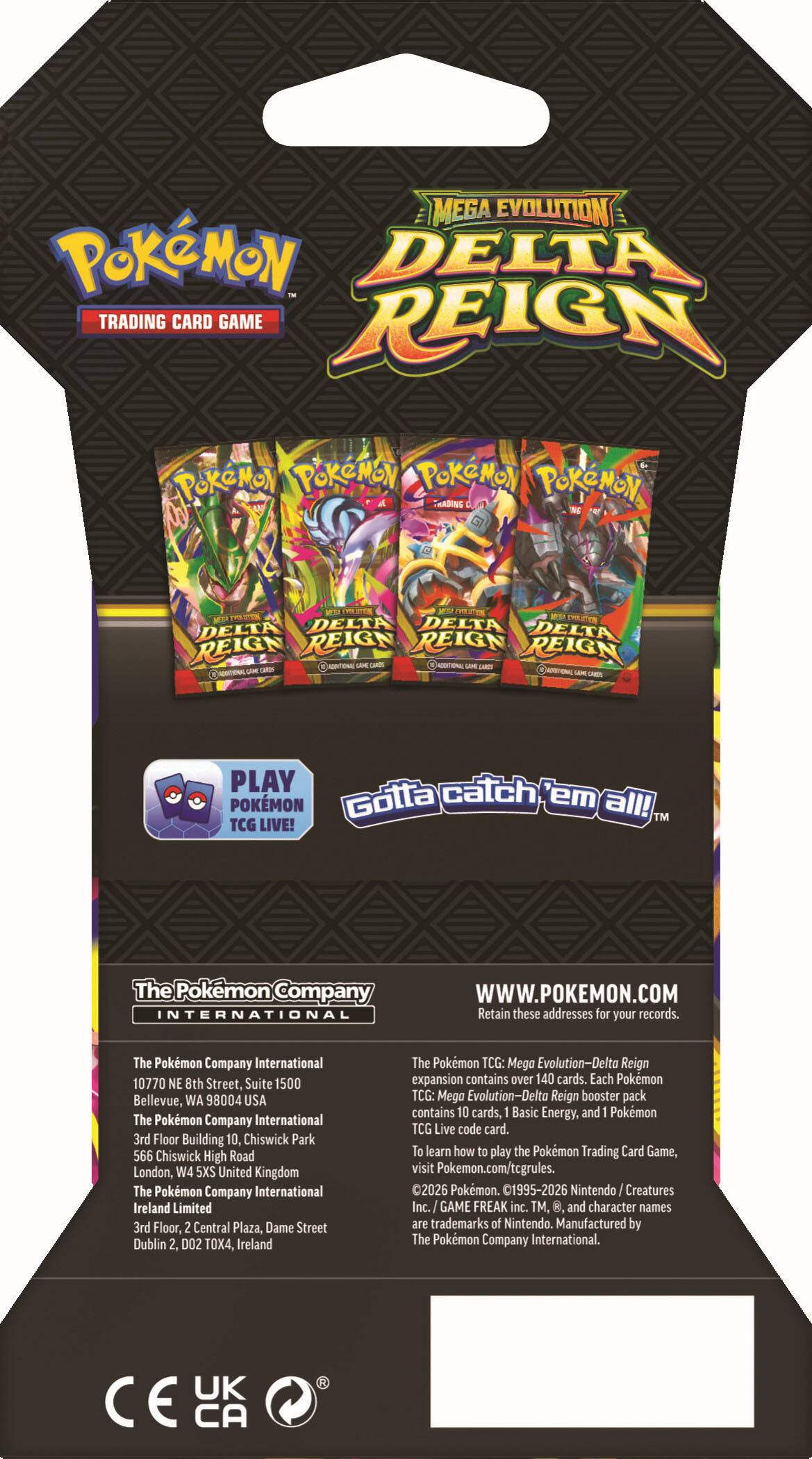 MEGA EVOLUTION  
POKÉMON  
DELTA REIGN  
TRADING CARD GAME  

POKÉMON  
POKÉMON  
POKÉMON  
POKÉMON  
POKÉMON TRADING CLUB NS  

EVOLUTION  
MEXA EVILUTEN  
KEYM EVOLUTION  
DELTA DELTA DELTA DELTA  
REIGN REIGN REIGN REIGN  

ADDITIONAL LIVE CAMIS  
ADDITIONAL CAME GARDS  
CARDO POSTONE LAIRE CHARDS  

PLAY catch POKÉMON  
Gotta 'em all! TM  
TCG LIVE!  

The Pokémon Company INTERNATIONAL  
WWW.POKEMON.COM  

Retain these addresses for your records.  

The Pokémon Company International  
10770 NE 8th Street, Suite 1500  
Bellevue, WA 98004 USA  

The Pokémon Company International  
3rd Floor, Building 10, Chiswick Park  
566 Chiswick High Road  
London, W4 5XS United Kingdom  

The Pokémon Company International Ireland Limited  
3rd Floor, 2 Central Plaza, Dame Street  
Dublin 2, D02 TOX4, Ireland  

The Pokémon
