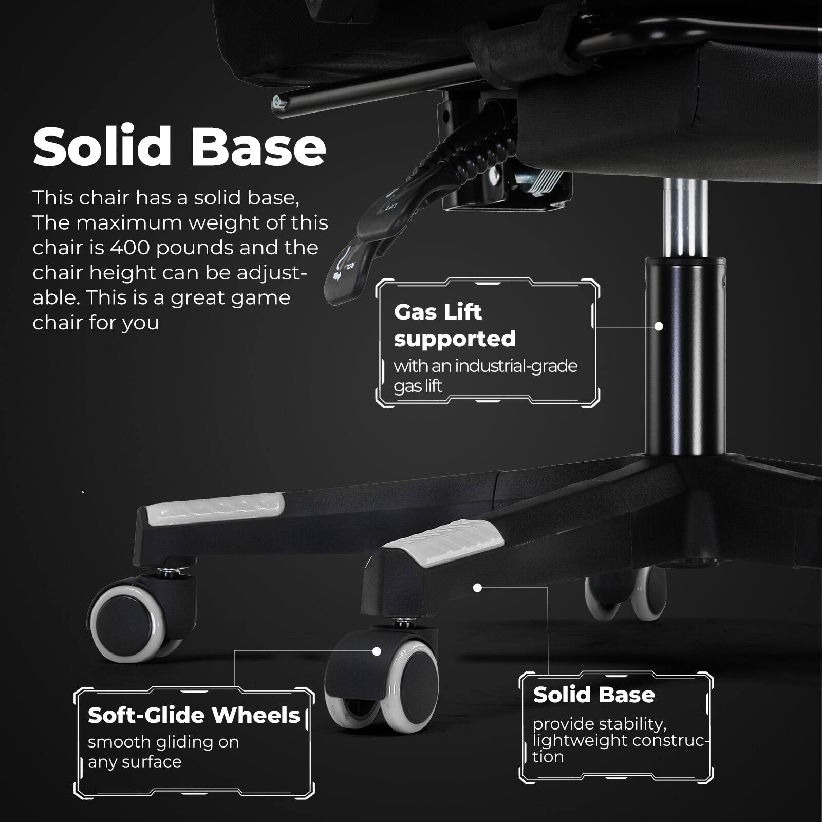 Solid Base: This chair has a solid base, The maximum weight of this chair is 400 pounds and the chair height can be adjust- able. This is a great game chair for you. Solid Base: provide stability, lightweight construc- tion. Gas Lift: supported with an industrial-grade gas lift. Soft-Glide Wheels: smooth gliding on any surface.
