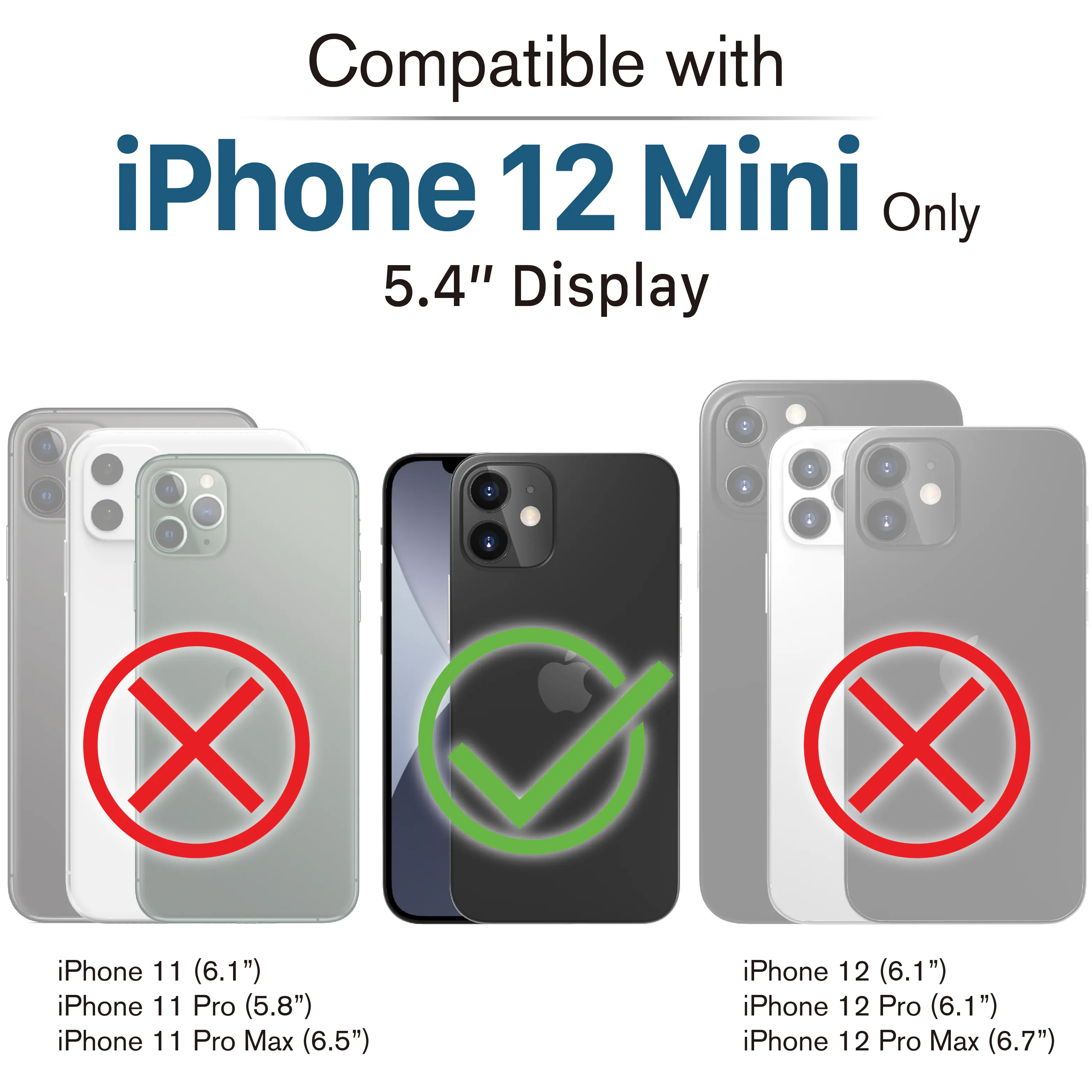 Compatible with iPhone 12 Mini Only 5.4" Display

iPhone 11 (6.1") X
iPhone 11 Pro (5.8") X
iPhone 11 Pro Max (6.5") X
iPhone 12 (6.1") X
iPhone 12 Pro (6.1") X
iPhone 12 Pro Max (6.7") X