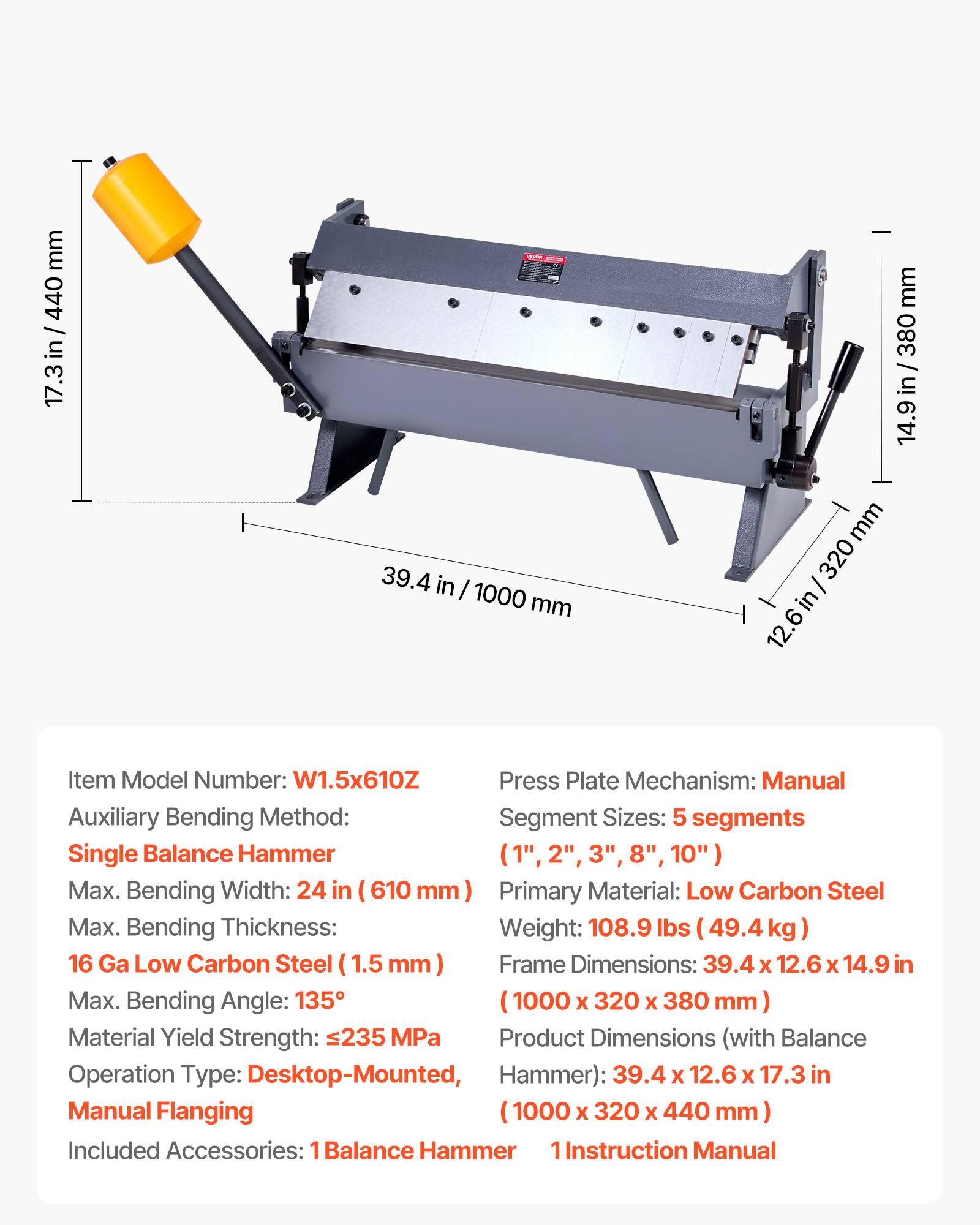 mm 440 / 17.3 in/440 in 17.3  39.4 in I 1000 mm mm 380 / 14.9in / 380 14.9 in mm 320 I in 12.6 Item Model Number: W1.5x610Z Press Plate Mechanism: Manual Auxiliary Bending Method: Segment Sizes: 5 segments Single Balance Hammer (1", 2", 3", 8", 10") Max. Bending Width: 24 in (610 mm) Primary Material: Low Carbon Steel Max. Bending Thickness: Weight: 108.9 lbs (49.4 kg 16 Ga Low Carbon Steel (1.5 mm) Frame Dimensions: 39.4 x 12.6 X 14.9 in Max. Bending Angle: 135 1000 X 320 X 380 mm Material Yield Strength: 235 MPa Product Dimensions (with Balance Operation Type: Desktop-Mounted, Hammer): 39.4 x 1