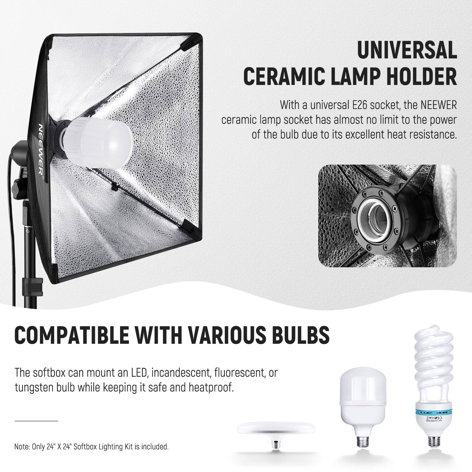**NEEWER UNIVERSAL CERAMIC LAMP HOLDER**

With a universal E26 socket, the NEEWER ceramic lamp socket has almost no limit to the power of the bulb due to its excellent heat resistance.

**COMPATIBLE WITH VARIOUS BULBS**

The softbox can mount an LED, incandescent, fluorescent, or tungsten bulb while keeping it safe and heatproof.

Note: Only 24" X 24" Softbox Lighting Kit is included.