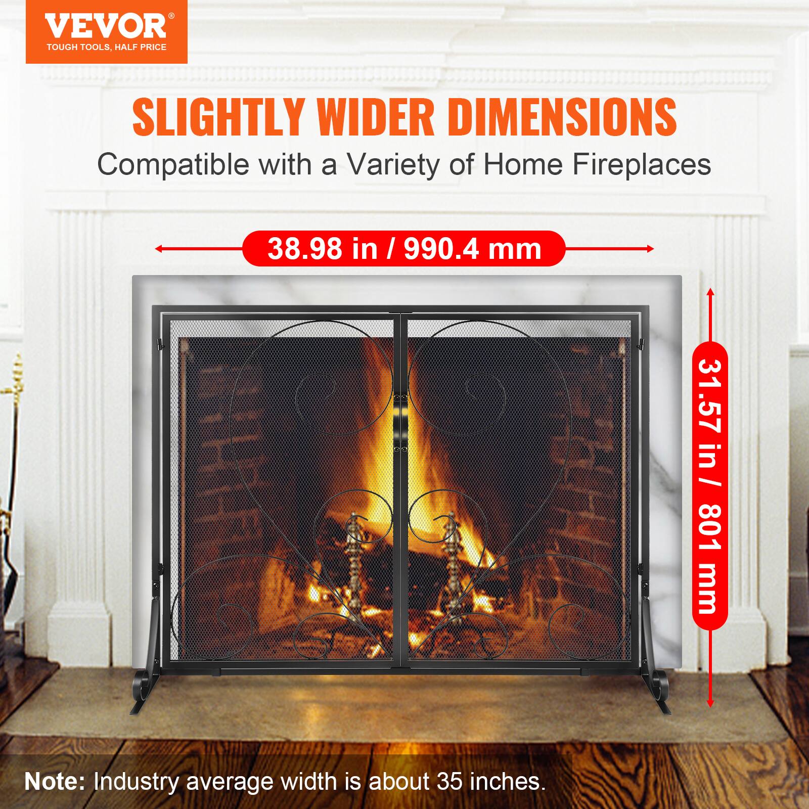 VEVOR TOUGH TOOLS, HALF PRICE

SLIGHTLY WIDER DIMENSIONS
Compatible with a Variety of Home Fireplaces

38.98 in / 990.4 mm
31.57 in / 801 mm

Note: Industry average width is about 35 inches.