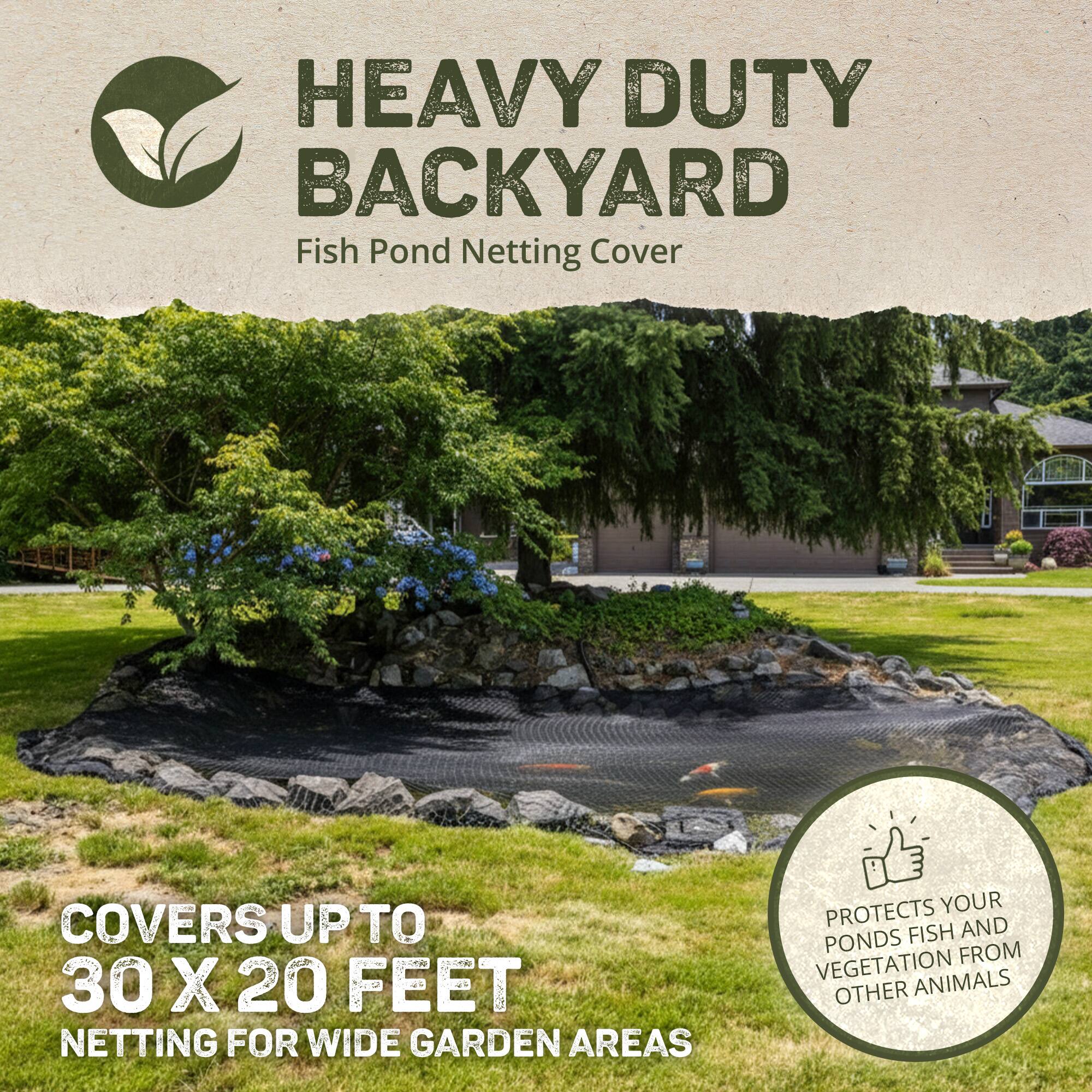 HEAVY DUTY BACKYARD  
Fish Pond Netting Cover  

COVERS UP TO 30 X 20 FEET  
NETTING FOR WIDE GARDEN AREAS  

PROTECTS YOUR PONDS FISH AND VEGETATION FROM OTHER ANIMALS