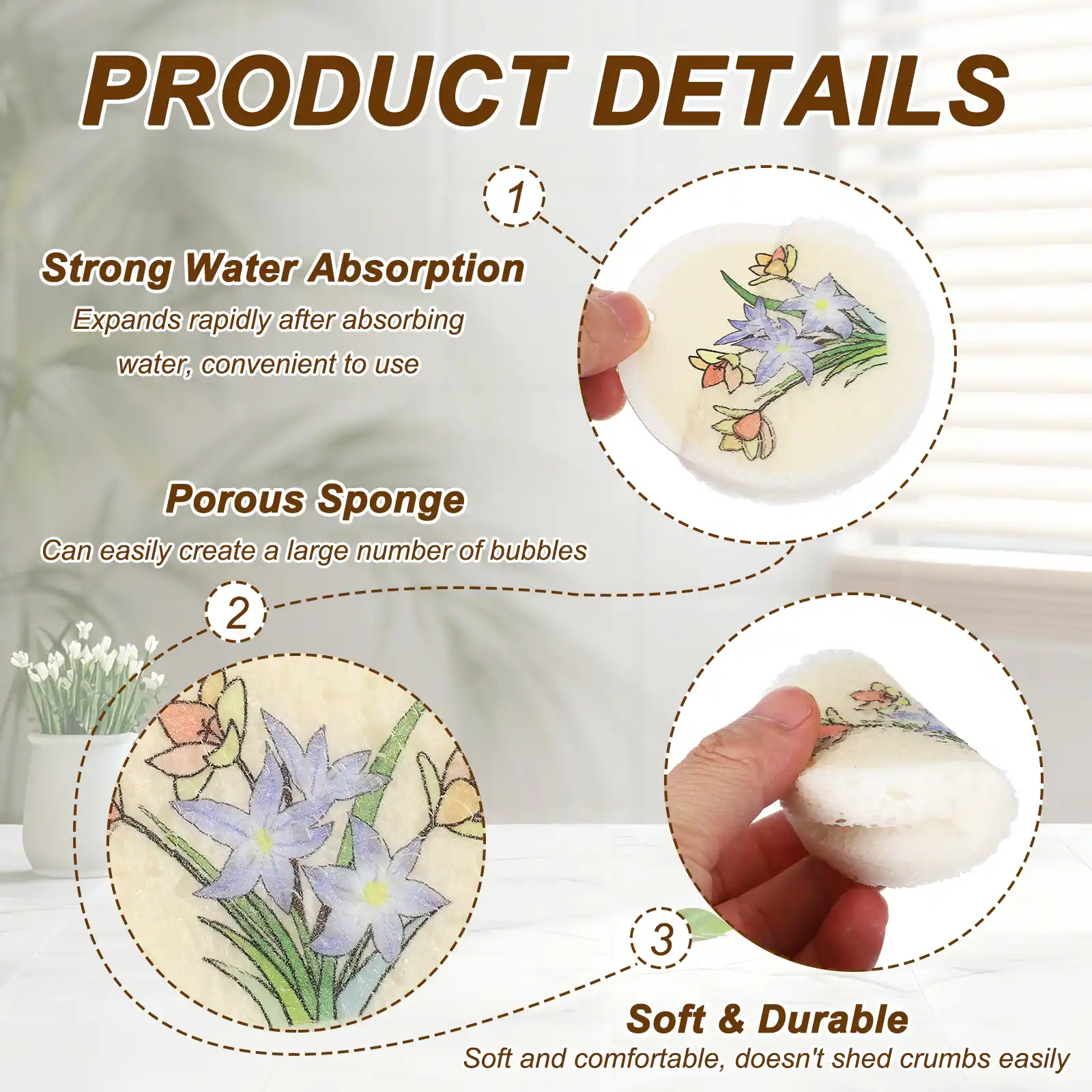 PRODUCT DETAILS

1. Strong Water Absorption
   Expands rapidly after absorbing water, convenient to use

2. Porous Sponge
   Can easily create a large number of bubbles

3. Soft & Durable
   Soft and comfortable, doesn't shed crumbs easily