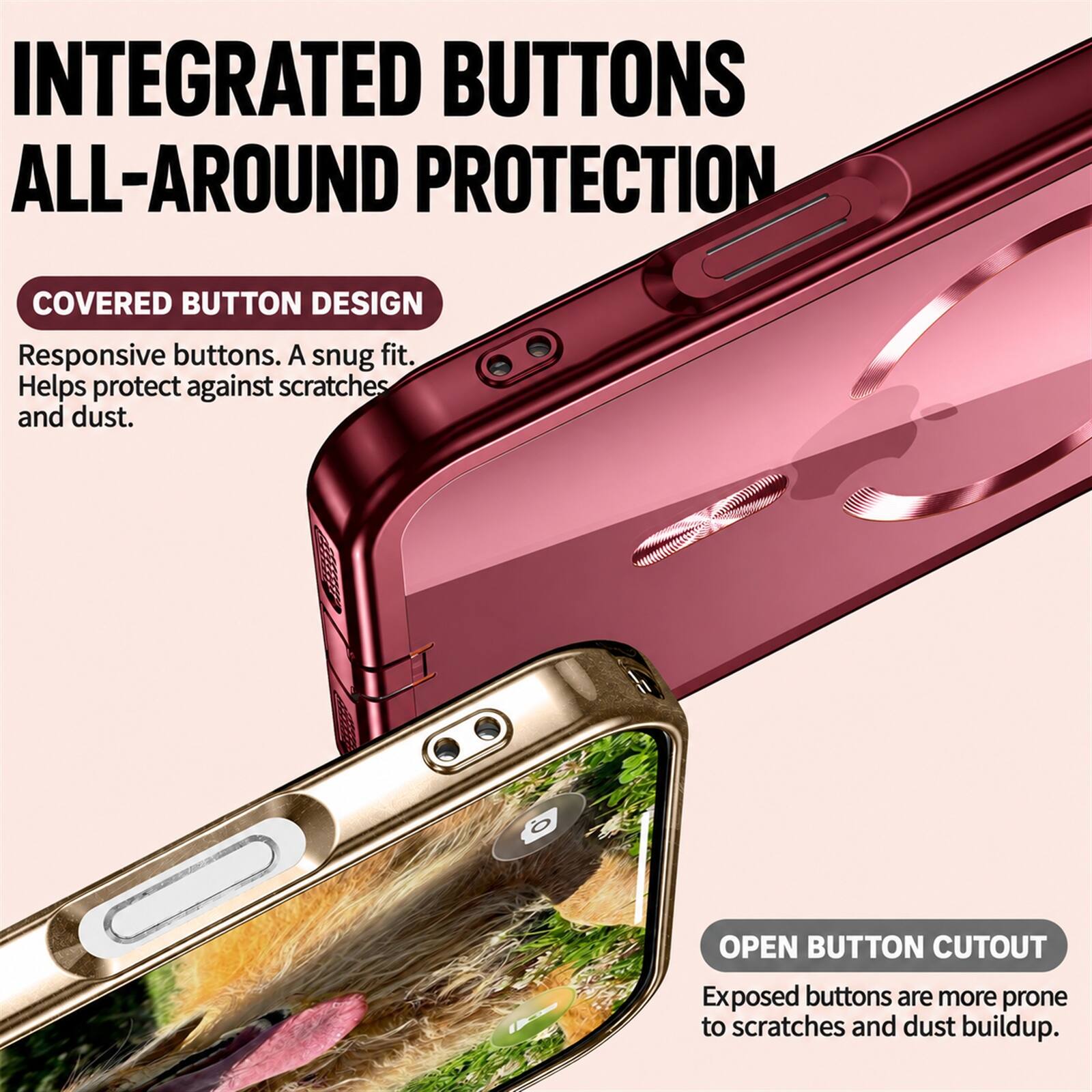 INTEGRATED BUTTONS ALL-AROUND PROTECTION

COVERED BUTTON DESIGN
Responsive buttons. A snug fit. Helps protect against scratches and dust.

OPEN BUTTON CUTOUT
Exposed buttons are more prone to scratches and dust buildup.