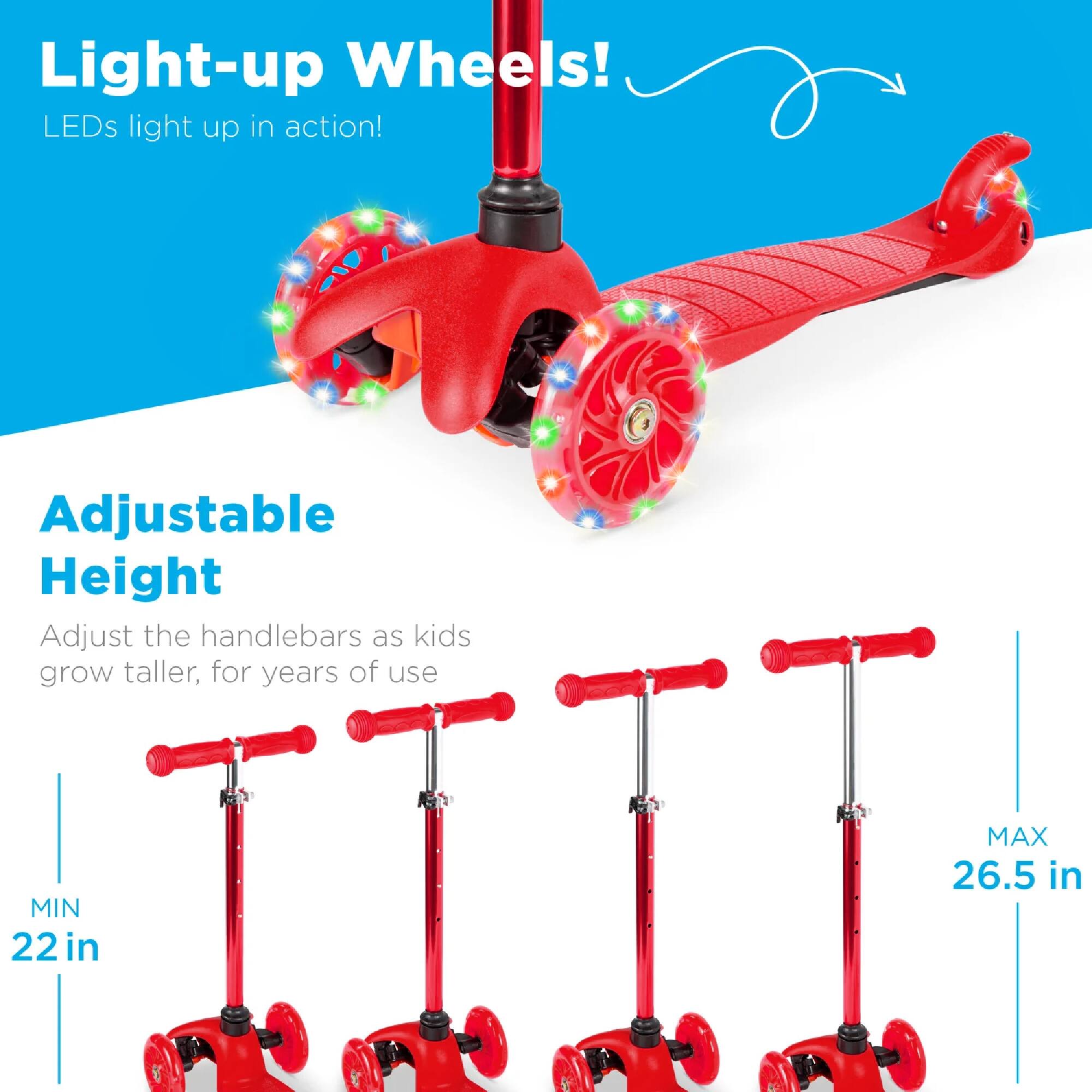 Light-up Wheels!  
LEDs light up in action!

Adjustable Height  
Adjust the handlebars as kids grow taller, for years of use  
MIN 22 in  
MAX 26.5 in
