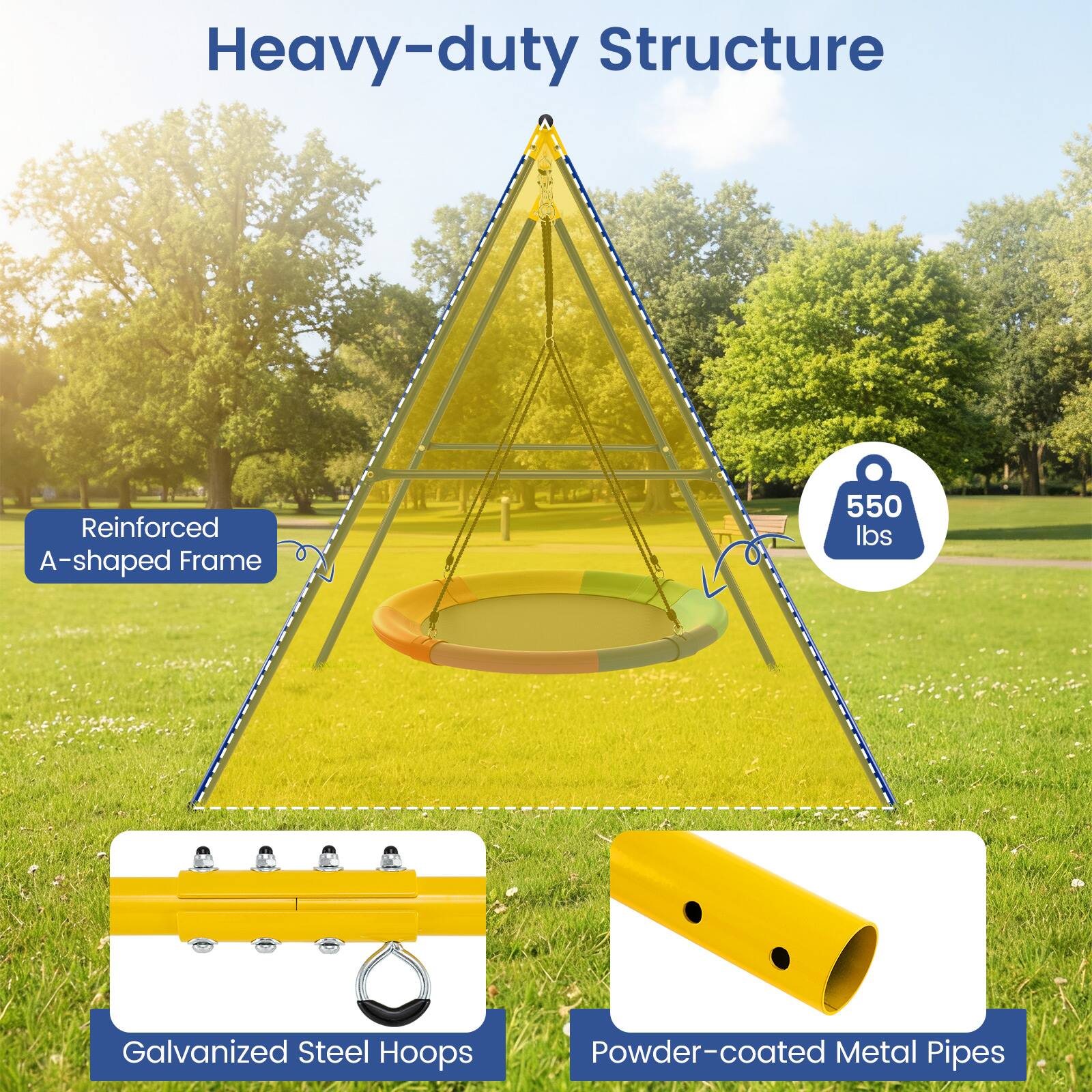 Heavy-duty Structure  
Reinforced A-shaped Frame  
550 lbs  
Galvanized Steel Hoops  
Powder-coated Metal Pipes