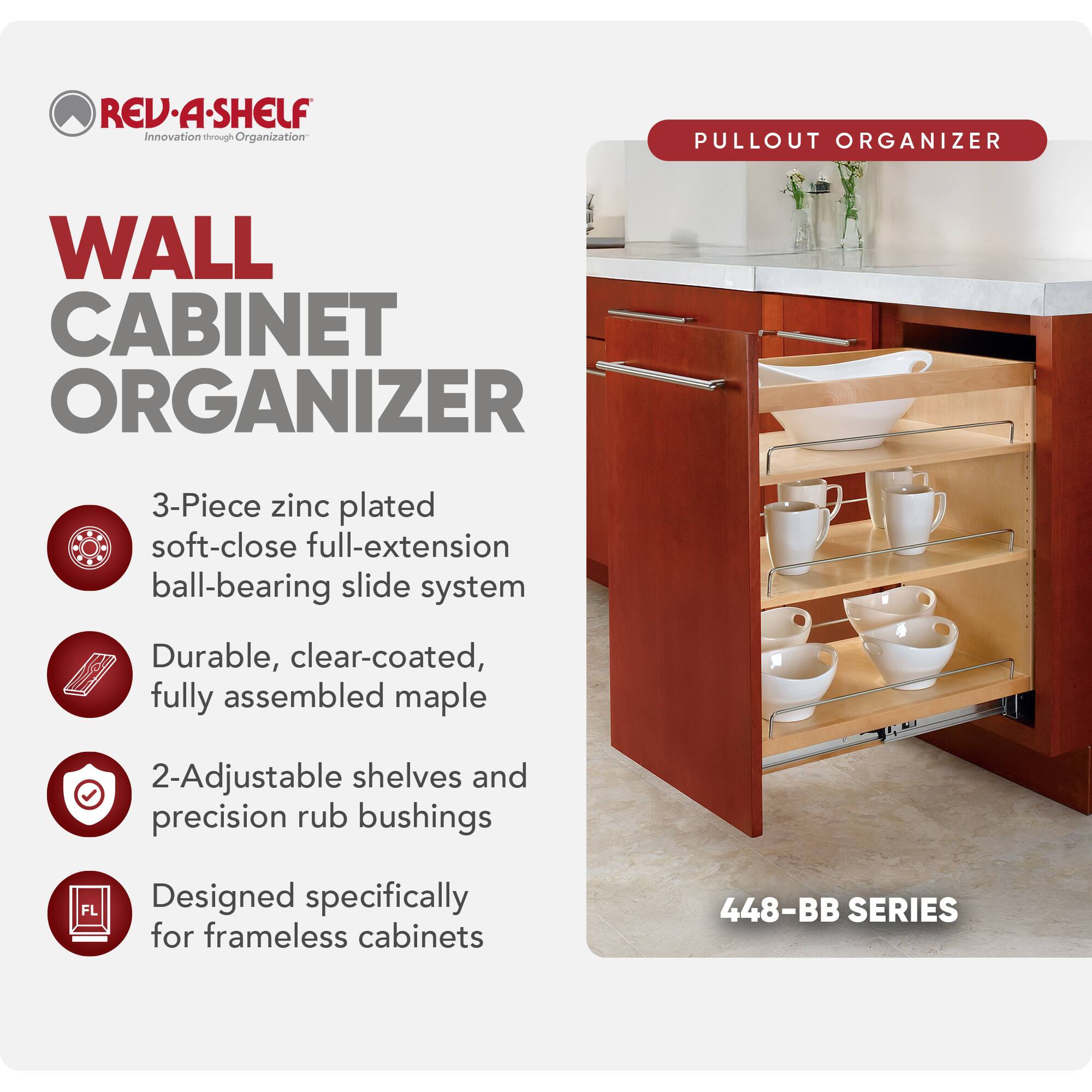 REV-A-SHELF Innovation through Organization

WALL CABINET ORGANIZER

PULLOUT ORGANIZER

3-Piece zinc plated soft-close full-extension ball-bearing slide system

Durable, clear-coated, fully assembled maple

2-Adjustable shelves and precision rub bushings

Designed specifically for frameless cabinets

448-BB SERIES