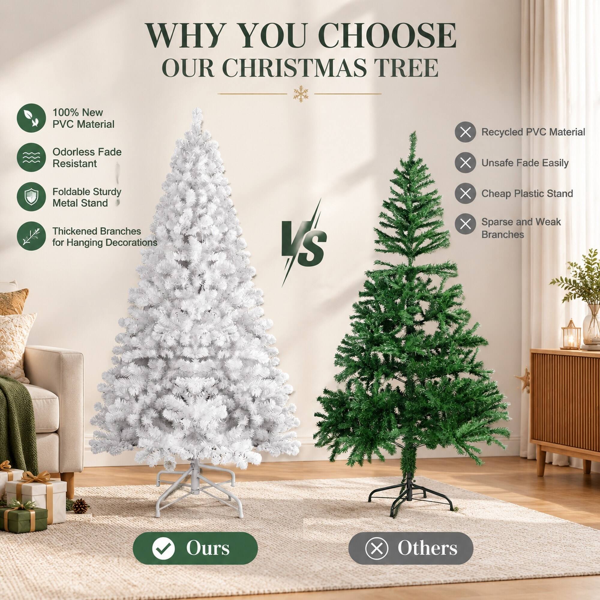 WHY YOU CHOOSE OUR CHRISTMAS TREE

100% New PVC Material
Odorless Fade Resistant
Foldable Sturdy Metal Stand
Thickened Branches for Hanging Decorations

VS

Recycled PVC Material
Unsafe Fade Easily
Cheap Plastic Stand
Sparse and Weak Branches

Ours
Others