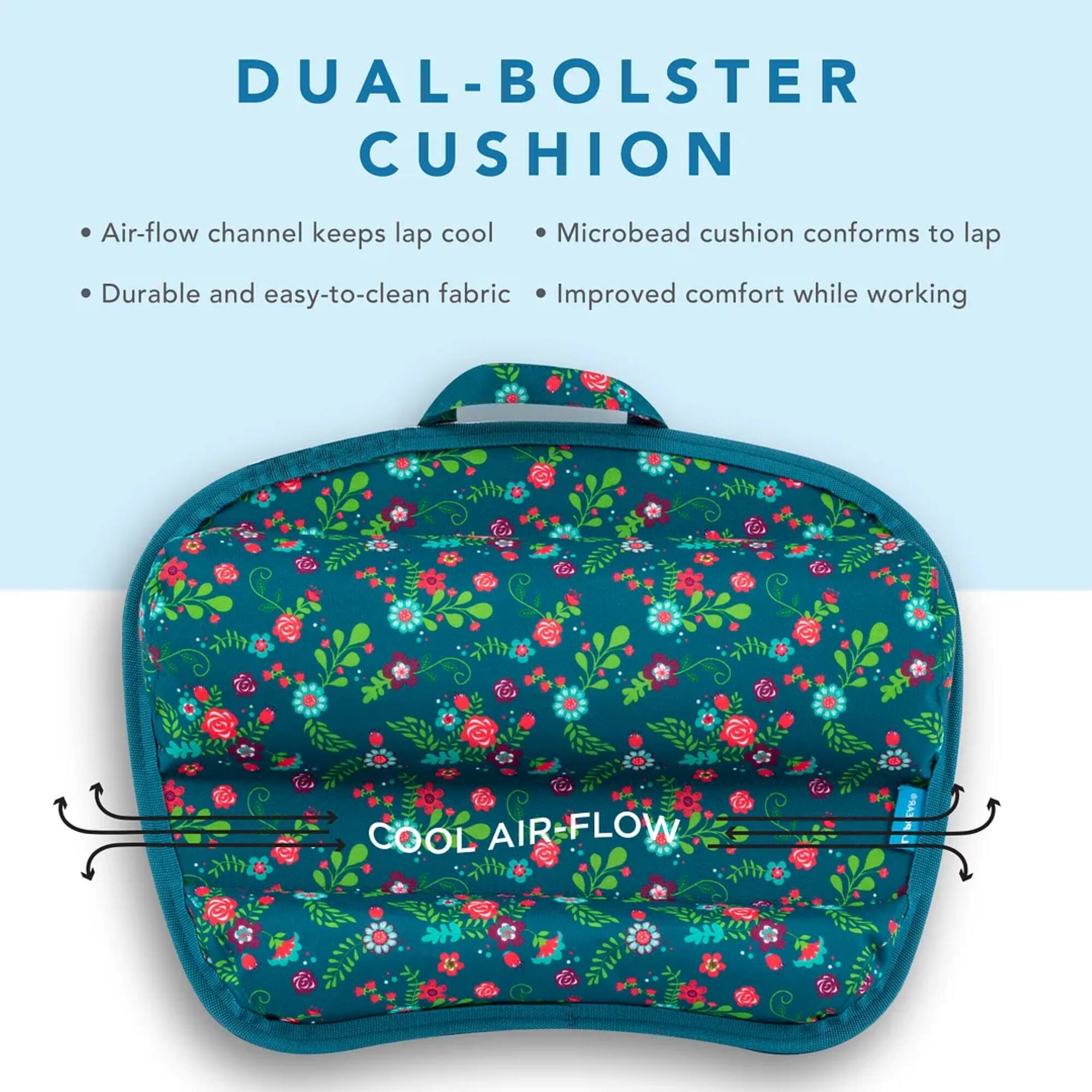 DUAL-BOALSTER CUSHION Air-flow channel keeps lap cool Microbead cushion conforms to lap Durable and easy-to-clean fabric Improved comfort while working l COOL AIR-FLOW FLORAL