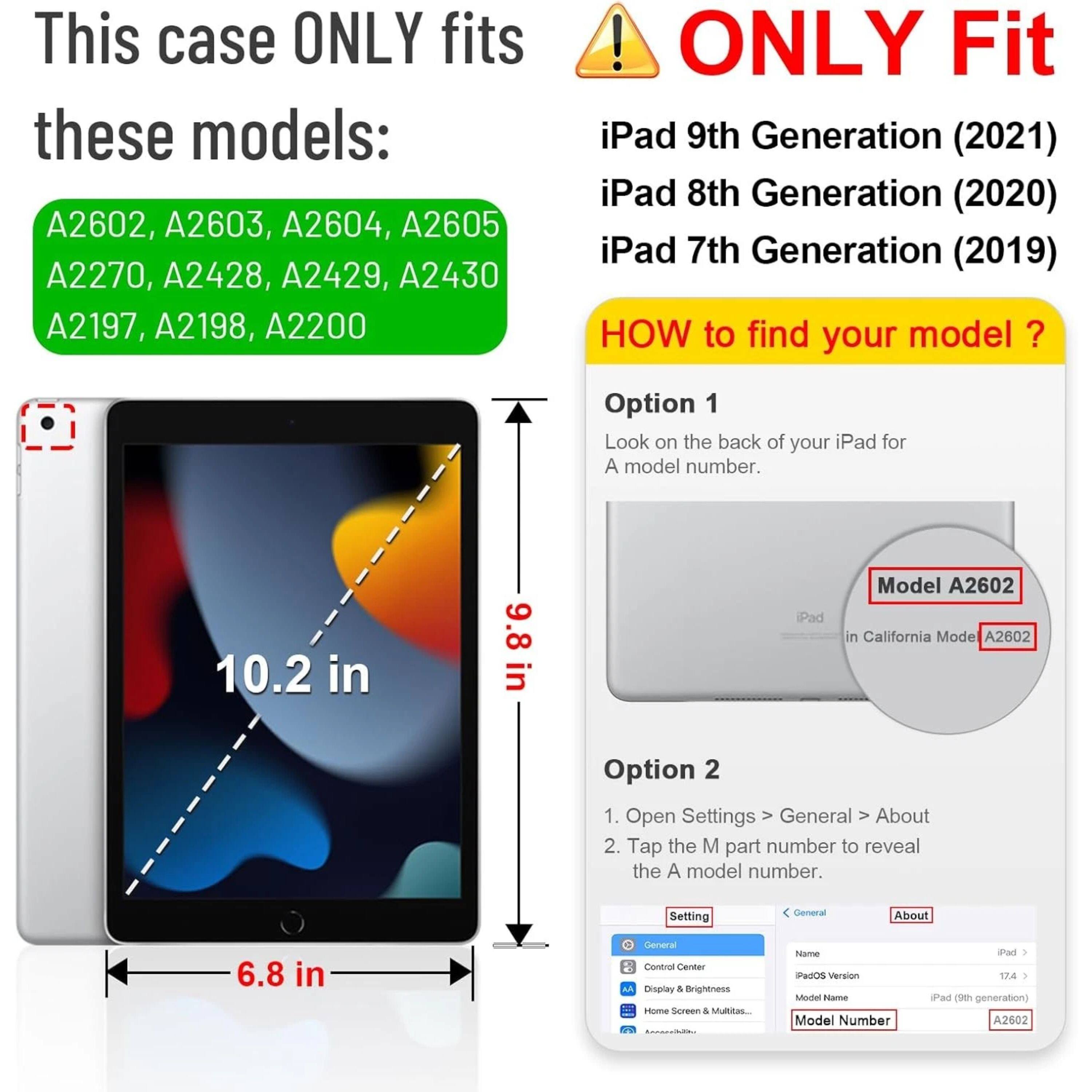 This case ONLY fits these models: A2602, A2603, A2604, A2605, A2270, A2428, A2429, A2430, A2197, A2198, A2200

ONLY Fit iPad 9th Generation (2021) iPad 8th Generation (2020) iPad 7th Generation (2019)

HOW to find your model?

Option 1
Look on the back of your iPad for a model number.

Option 2
1. Open Settings > General > About
2. Tap the M part number to reveal the A model number.

Model A2602

iPad (9th generation) A2602