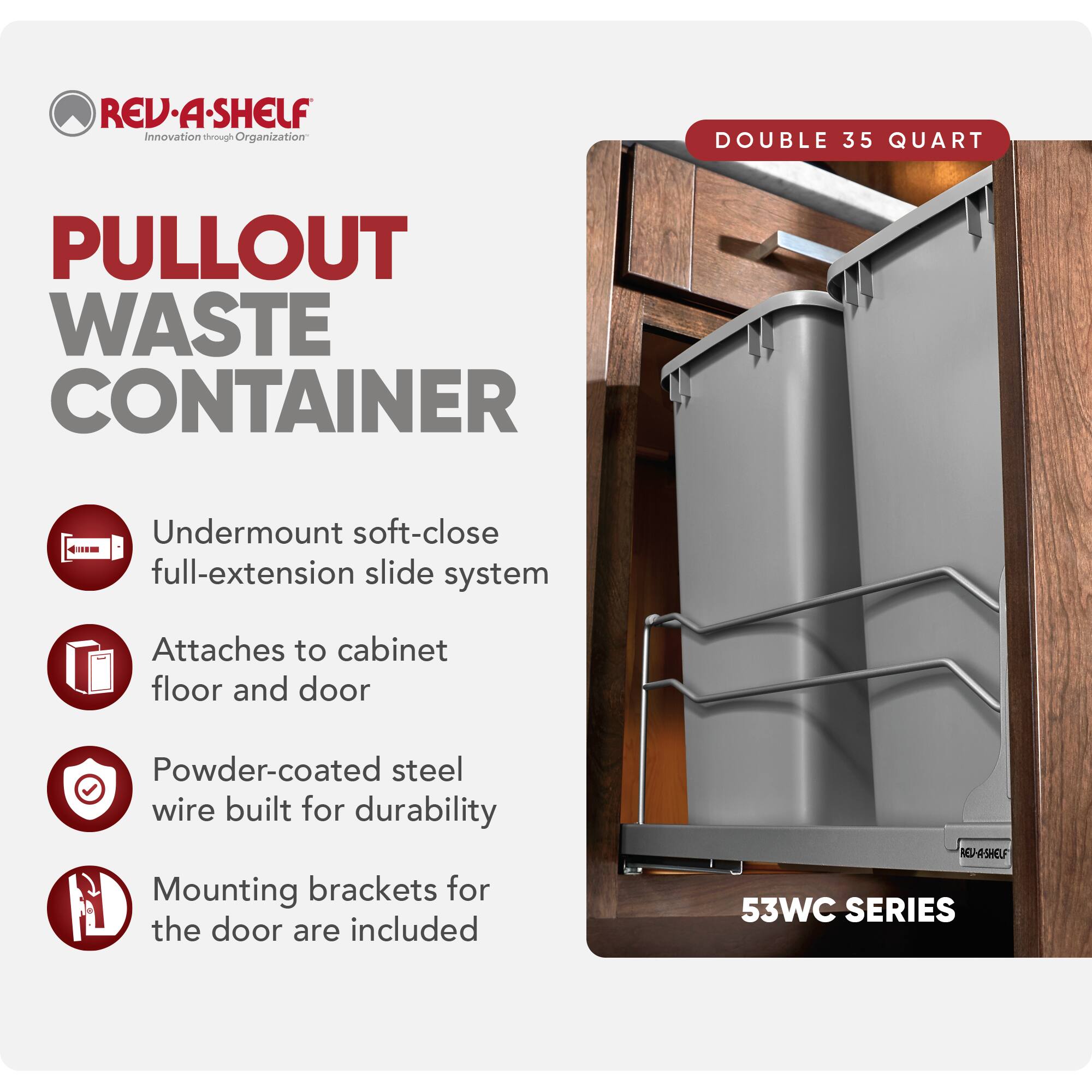 REV-A-SHELF Innovation through Organization

PULLOUT WASTE CONTAINER

- Undermount soft-close full-extension slide system
- Attaches to cabinet floor and door
- Powder-coated steel wire built for durability
- Mounting brackets for the door are included

DOUBLE 35 QUART

53WC SERIES