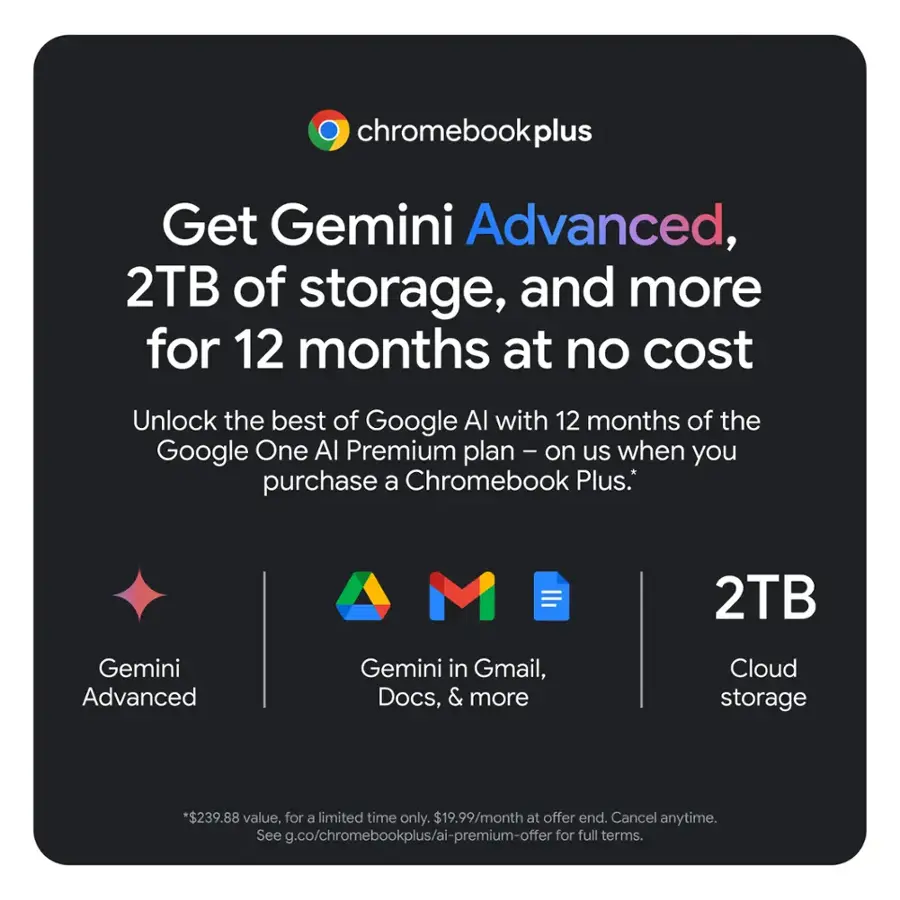 Get Gemini Advanced, 2TB of storage, and more for 12 months at no cost. Unlock the best of Google Al with 12 months of the Google One Al Premium plan - on us when you purchase a Chromebook Plus. 2TB Gemini Advanced Gemini in Gmail, Docs, & more Cloud storage. *$239.88 value, for a limited time only. $19.99/month at offer end. Cancel anytime. See g.co/chromebookplus/ai-premium-offer for full terms.