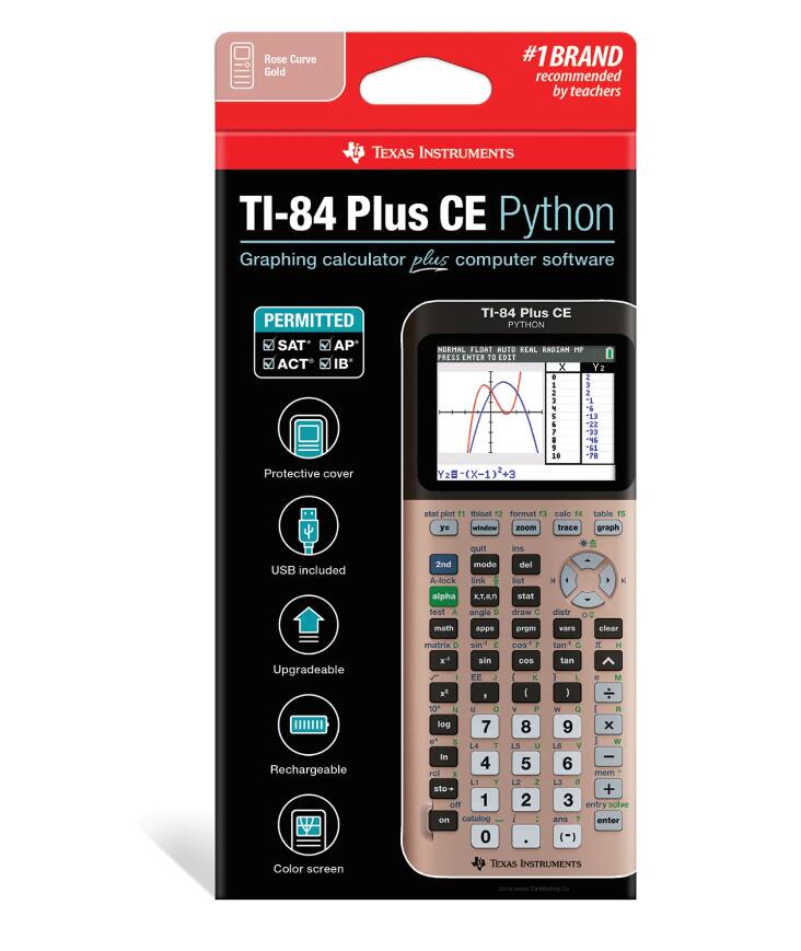 Rose Curve Gold  
#1 BRAND recommended by teachers  
TEXAS INSTRUMENTS TI-84 Plus CE Python Graphing calculator plus computer software  
PERMITTED SAT AP ACT IB  
Protective cover  
TI-84 Plus CE PYTHON  
NORMAL FLOAT AUTO REAL RADIAN HP  
PRESS ENTER TO EDIT  
USB included  
Upgradeable  
Rechargeable  
Color screen  

TEXAS INSTRUMENTS  
NATIONAL CERTEFACTION  

PERMITTED  
SAT* AP* ACT* IB*  

Protective cover  
USB included  
Upgradeable  
Rechargeable  
Color screen  

TI-84 Plus CE  
Graphing calculator plus computer software  

stat plot 1  
format 12  
calo 13  
table 14  
zoom 15  
window  
trace  
graph  

2nd  
alpha  
x,T,θ,n  
test  
angle  
draw  
math  
apps  
prgm  
vars  
clear  
matrix  
sin  
cos  
tan  
EE  
log  
e^x  
ln  
sto→  
off  
on  
catalog  
0  
.  
( )  
+  
-  
×  
÷  
1  
2  
3  
4  
5  
6  
7  
8  
9  
0  
