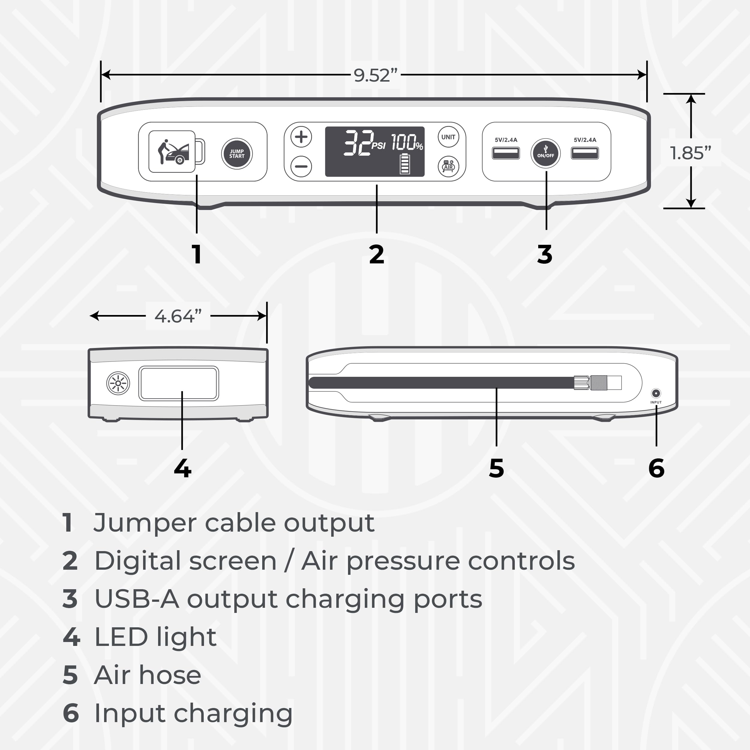 9.52" IMP SIARI + - 32 PSI 100% UNI SWI2.4A -UST SUTE.SA 1.85" 1 2 3 4.64" 4 5 6 1 Jumper cable output 2 Digital screen /Air pressure controls 3 USB-A output charging ports 4 LED light 5 Air hose 6 Input charging

---

1. Jumper cable output
2. Digital screen / Air pressure controls
3. USB-A output charging ports
4. LED light
5. Air hose
6. Input charging