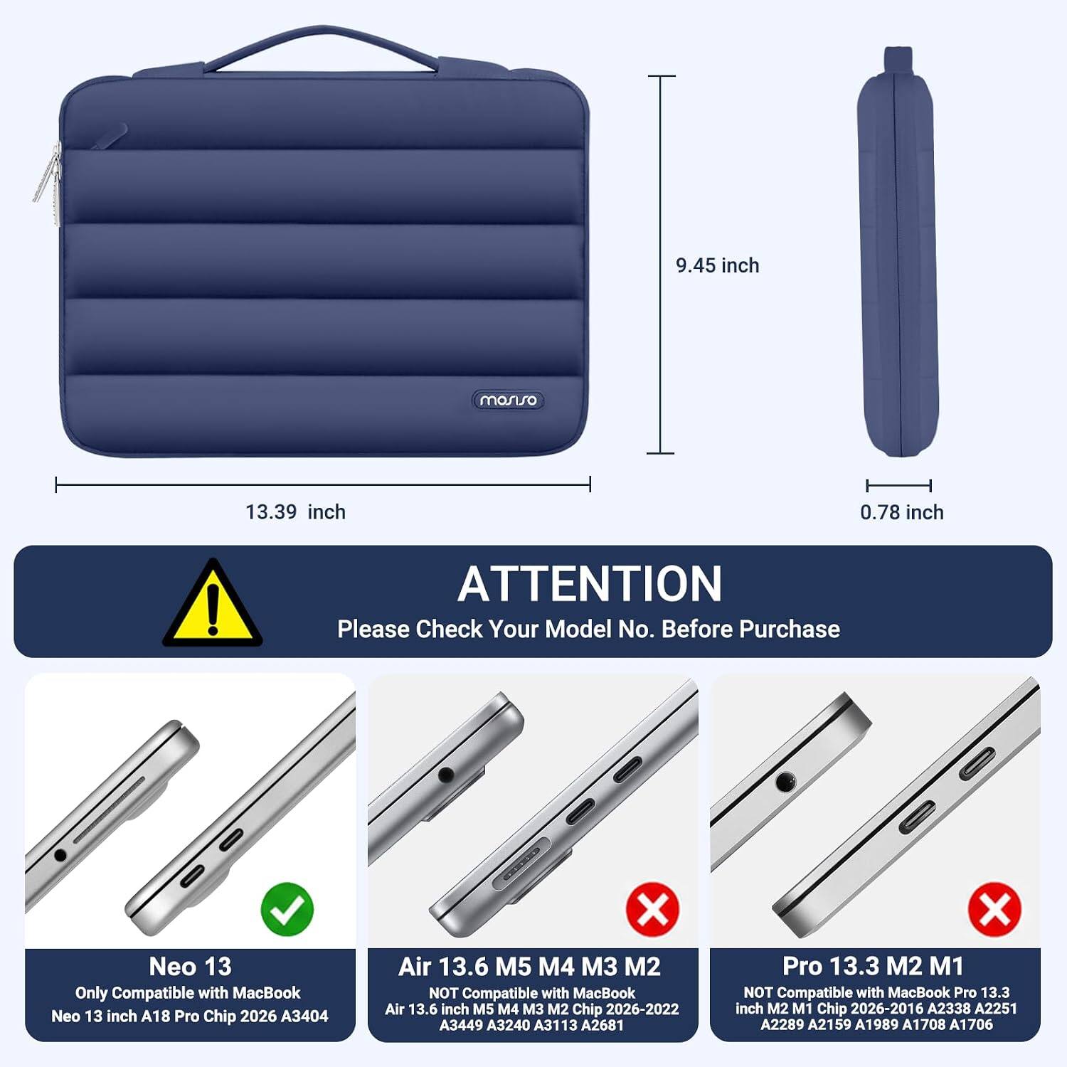 9.45 inch  
13.39 inch  
0.78 inch  

ATTENTION  
Please Check Your Model No. Before Purchase  

Neo 13  
Only Compatible with MacBook Neo 13 inch A18 Pro Chip 2026 A3404  

Air 13.6 M5 M4 M3 M2  
NOT Compatible with MacBook Air 13.6 inch M5 M4 M3 M2 Chip 2026-2022 A3449 A3240 A3113 A2681  

Pro 13.3 M2 M1  
NOT Compatible with MacBook Pro 13.3 inch M2 M1 Chip 2026-2016 A2338 A2251 A2289 A2159 A1989 A1708 A1706
