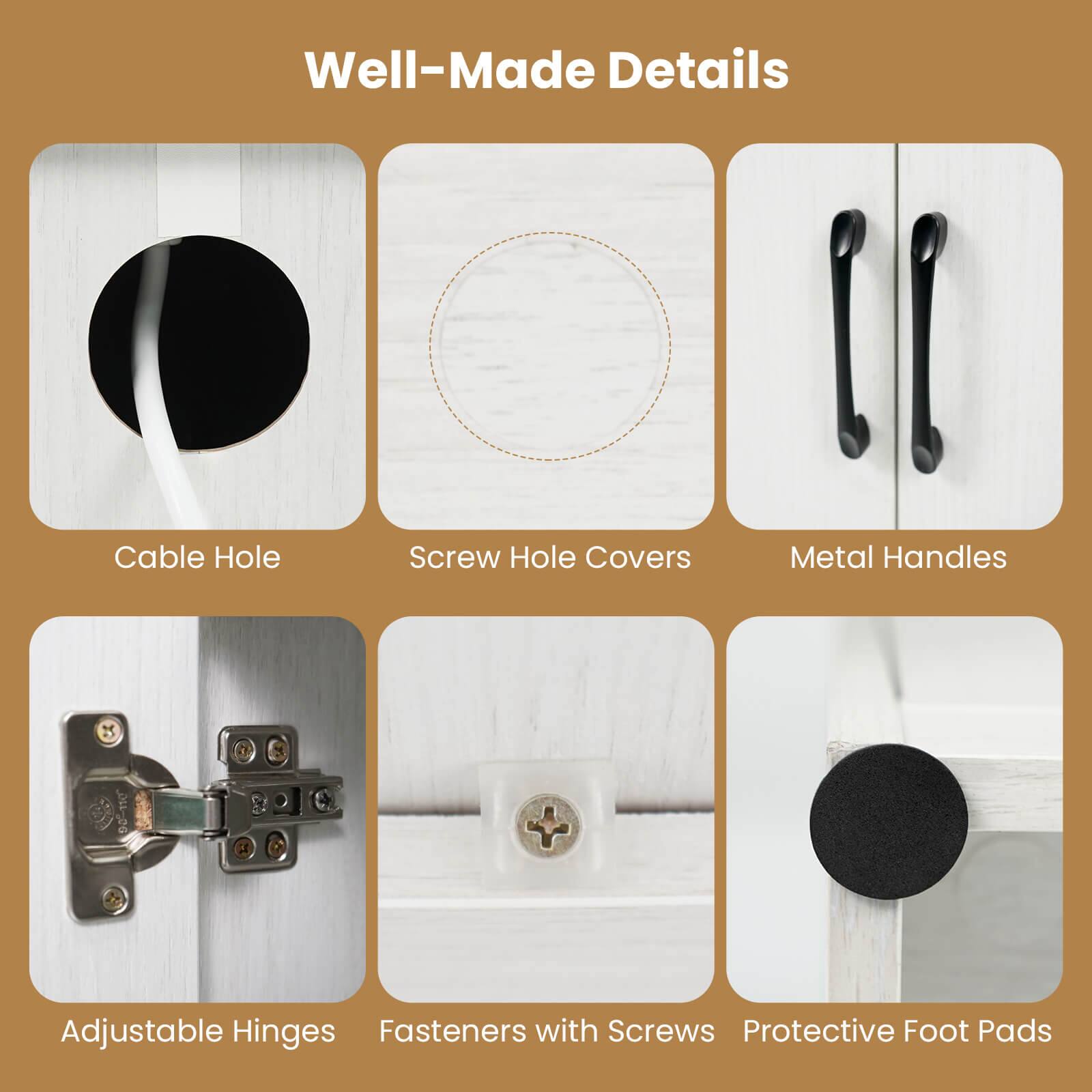 Well-Made Details

- Cable Hole
- Screw Hole Covers
- Metal Handles
- Adjustable Hinges
- Fasteners with Screws
- Protective Foot Pads