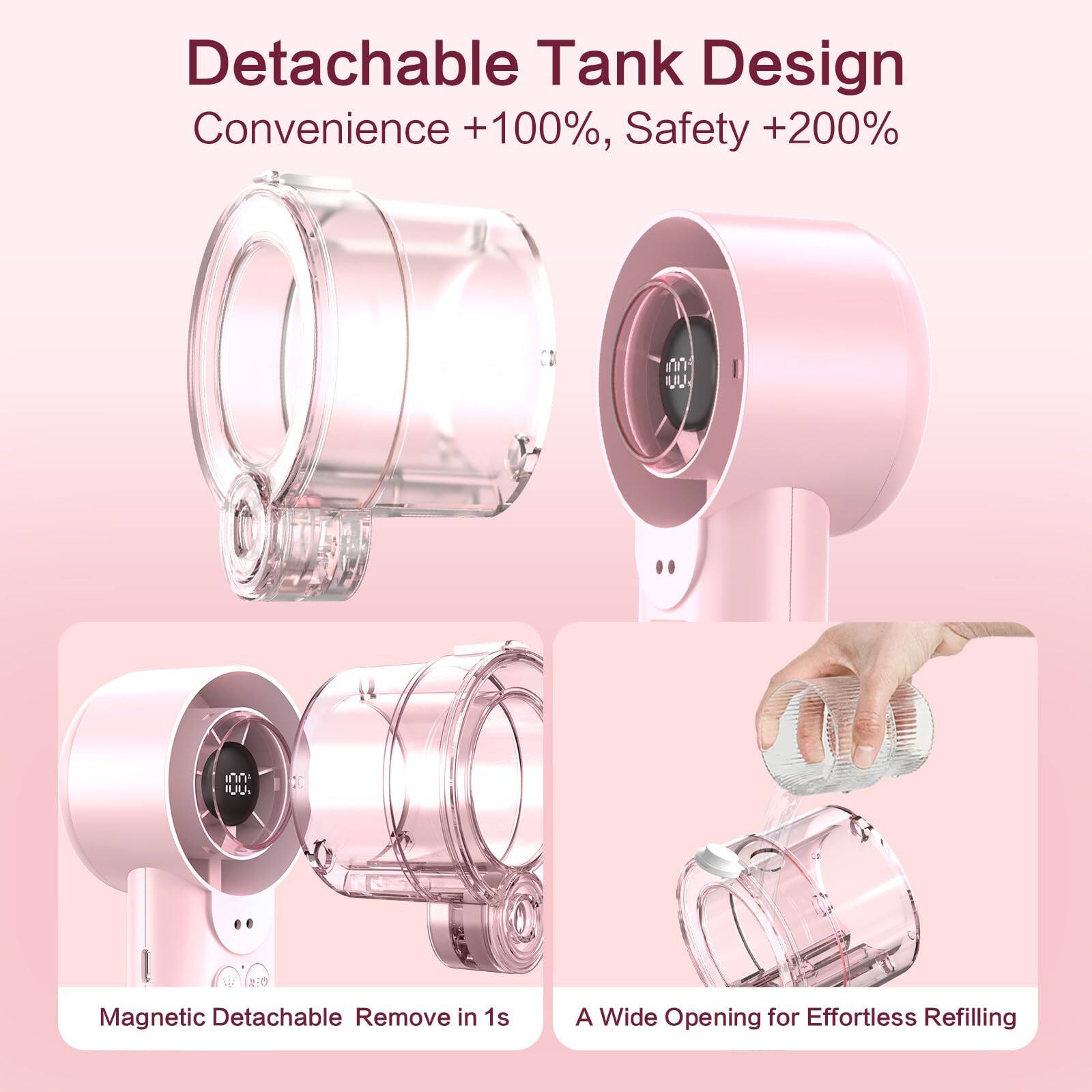 Detachable Tank Design  
Convenience +100%, Safety +200%  

Magnetic Detachable Remove in 1s  

A Wide Opening for Effortless Refilling