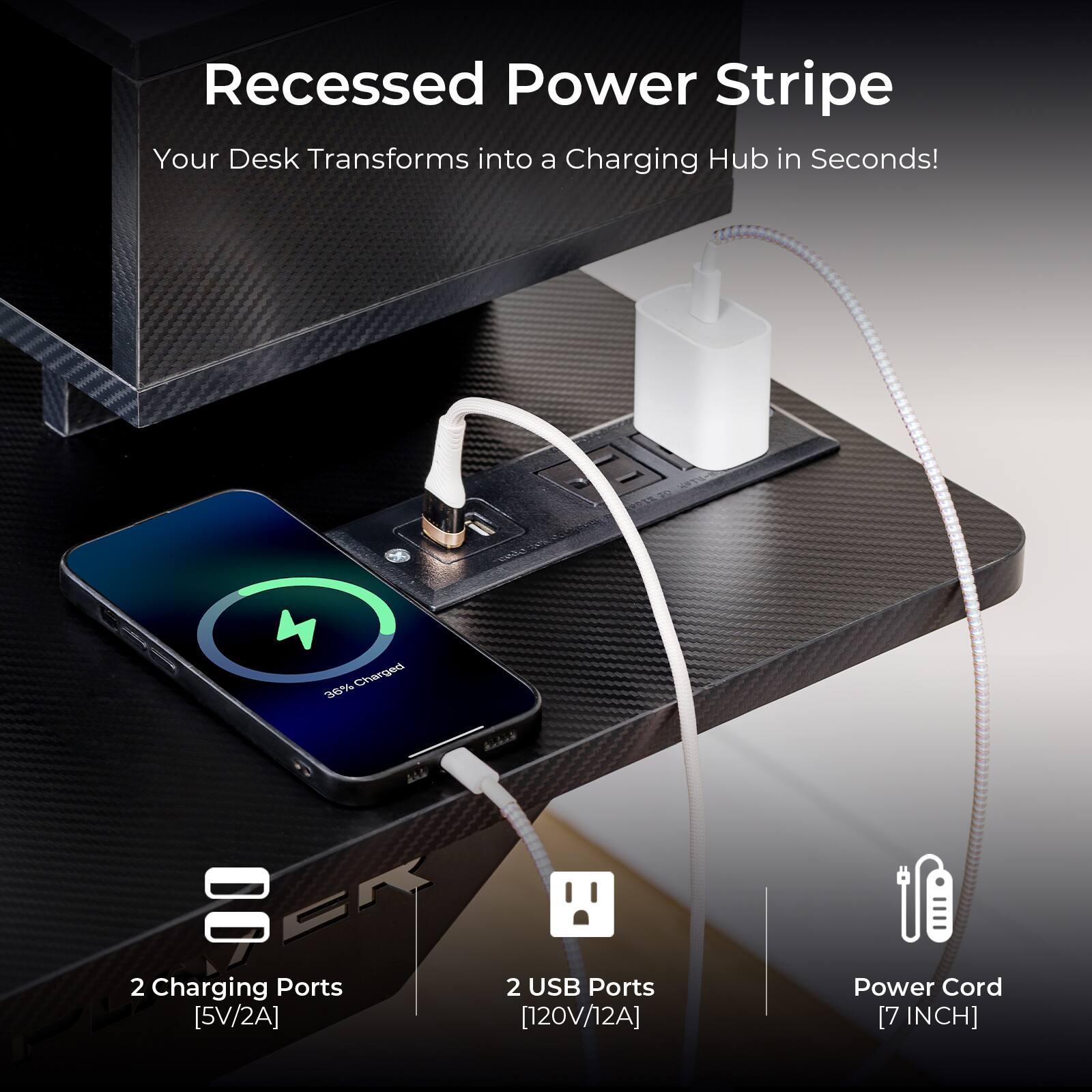 Recessed Power Stripe  
Your Desk Transforms into a Charging Hub in Seconds!  

2 Charging Ports [5V/2A]  
2 USB Ports [120V/12A]  
Power Cord [7 INCH]